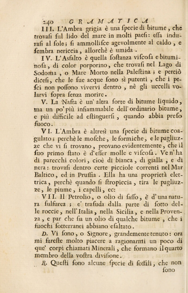 IIL L’Ambra grigia è unafpeciedi bitume, che trovali fui lido del mare in molti paefi: eiTa indu- rafi al fole ; fi ammollifce agevolmente al caldo , e fembra nericcia, allorché è umida . IV. L’Asfalto è quella foftanza vifcofa e bitumi- nofa , di color porporino, che trovafi nel Lago di Sodorha , o Mare Morto nella Paleftina j e perciò dicefi, che le fue acque fono sì putenti , che i pe- fci non poffono vivervi dentro , nè gli uccelli vo¬ larvi fopra fenza morire. V. La Nafta è un altra forte di bitume liquido , ma un po’più infiammabile dell’ordinario bitume, e più difficile ad eftinguerfi , quando abbia prefo fuoco. VI. L’Ambra è altresì una fpecie di bitume coa¬ gulato > perchè le mofche, le formiche, e le pagliuz¬ ze che vi fi trovano , provano evidentemente , che il fuo primo flato è d’efier molle e vifcofa. Ve n’ha di parecchi colori, cioè di bianca , di gialla , e di nera : trovafi dentro certe picciole correnti nel Mar Baltico, ed in Pruflia . Ella ha una proprietà elet¬ trica , perchè quando fi flropiccia , tira le pagliuz¬ ze , le piume, i capelli, ec: VII. Il Petrolio, o olio di fallò, è d’una natu¬ ra fulfurea $ e’ trafuda dalla parte di fotto del¬ le roccie, nell’Italia, nella Sicilia, e nella Proven¬ za , e par che fia un olio di qualche bitume , che i fuochi fotterranei abbiano efaltato. D. Vi fono, o Signore, grandemente tenuto : ora mi farefle molto piacere a ragionarmi un poco di que’ corpi chiamati Minerali, che formano il quarto membro della voflra divifione. R. duelli fono alcune fpecie di follili ^ che non fono