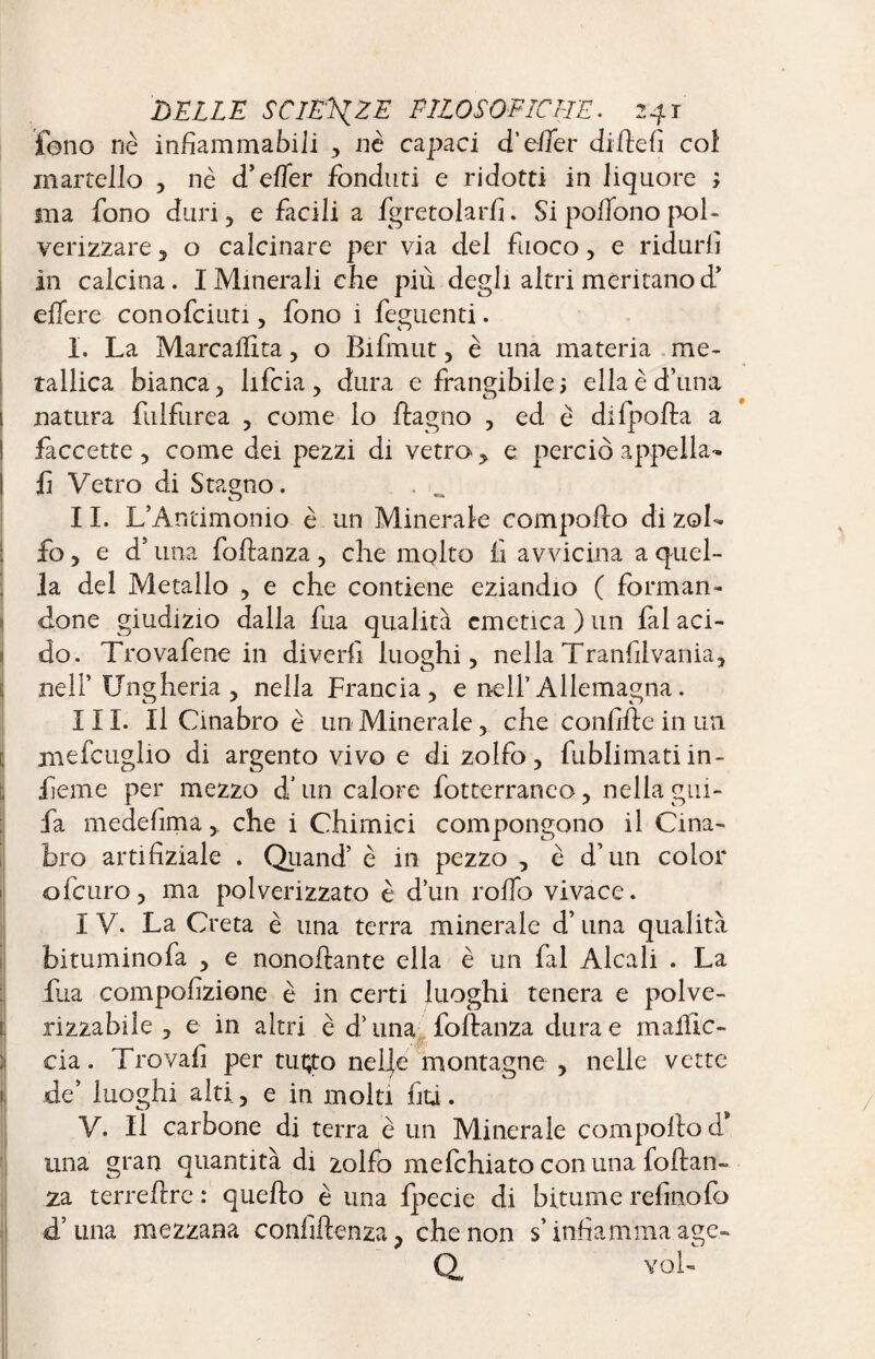 fono nè infiammabili , nè capaci d’e/Ter didefi col martello , nè d’effer fonduti e ridotti in liquore ; ma fono duri, e facili a fgretolarfi. Si polfono pol¬ verizzare 3 o calcinare per via del fuoco, e ridurli In calcina. IMinerali che più degli altri meritano d’ edere conofciuti , fono i feguenti. I. La Marcaiïlta , o Bifmut , è una materia me¬ tallica bianca3 lifcia, dura e frangibile; ellaèd’una 1 natura fulfurea , come lo dagno , ed è difpoda a ! faccette , come dei pezzi di vetro ,, e perciò appella¬ li Vetro di Stagno. II. L’Antimonio è un Minerale eompodo di zol¬ fo 3 e d’una fodanza, che mqlto fi avvicina a quel¬ la del Metallo , e che contiene eziandio ( forman¬ done giudizio dalla fua qualità emetica ) un fai aci¬ do. Trovafene in divedi luoghi, nella Tranfilvania, nell’ Ungheria, nella Francia, e nell’Allemagna. III. Il Cinabro è un Minerale, che confide in un mefcuglio di argento vivo e di zolfo, fublimatiin- fieme per mezzo d’un calore fotterraneo, nella gui- fa medefima, che i Chimici compongono il Cina¬ bro artifiziale . Quand’ è in pezzo , è d’un color ofeuro, ma polverizzato è d’un rodo vivace. I V. La Creta è una terra minerale d’lina qualità bituminofa , e nonodante ella è un fai Alcali . La fina compofizione è in certi luoghi tenera e polve¬ rizzabile , e in altri è d’una fodanza dura e maidc- cia. Trovali per tuçto neije montagne , nelle vette de’ luoghi alti , e in molti fiti. V. Il carbone di terra è un Minerale compodo d* una gran quantità di zolfo mefehiato con una fodan¬ za terredrc : quedo è una fpecie di bitume refinofo «T una mezzana confidenza ? che non s’infiamma age- Q voi-