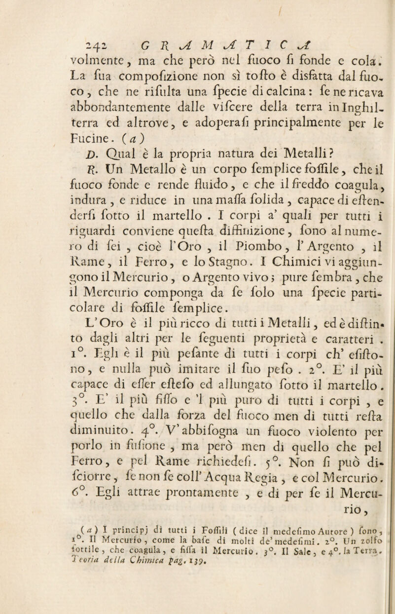 volmente, ma che però nel fuoco fi fonde e cola. La fua compofizione non sì to fio è disfatta dal fuo- co, che ne rifulta una fpecie di calcina: fe ne ricava abbondantemente dalle vifcere della terra inlnehil- terra ed altrove, e adoperafi principalmente per le Fucine. (a) D- Qual è la propria natura dei Metalli? R. Un Metallo è un corpo femplice fofftle, che il fuoco fonde e rende fluido, e che il freddo coagula, indura , e riduce in una malfa folida , capace di efren- derfi fotto il martello . I corpi a’ quali per tutti i riguardi conviene quella diffinizione , fono al nume¬ ro di fei , cioè l’Oro , il Piombo, 1*Argento , il Rame, il Ferro, e lo Stagno. I Chimici vi aggiun¬ gono il Mercurio, o Argento vivo > pure fembra , che il Mercurio componga da fe folo una fpecie parti¬ colare di follile femplice. L’Oro è il più ricco di tutti i Metalli, edèdifrin* to dagli altri per le feguenti proprietà e caratteri . i°. Egli è il piu pefante di tutti i corpi eh* efifro- 110, e nulla può imitare il fuo pefo . 20. E’ il più capace di effer eflefo ed allungato fotto il martello. 30. E’ il più fifro e ’1 piu puro di tutti i corpi , e quello che dalla forza del fuoco men di tutti refra diminuito. 40. V abbifogna un fuoco violento per porlo in fifone , ma però men di quello che pel Ferro, e pel Rame richiedefi. 50. Non f può di- feiorre, fe non fe colf Acqua Regia , e col Mercurio. 6°. Egli attrae prontamente , e di per fe il Mercu¬ rio , (. a ) I principi di tutti i Follili (dice il medefimo Autore ) fono, ì°. Il Mercurio, come la bafe di molti de’medefimi. z°. Un zolfo lottile, che coagula, e fida il Mercurio. 30. Il Sale, e 40. la Terra, J tona della Chimica gag, 139.