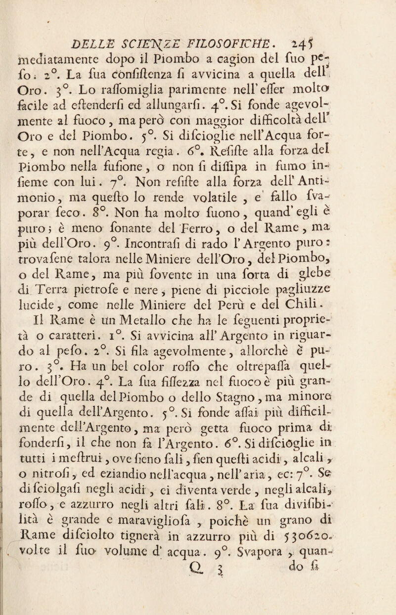 mediatamente dopo il Piombo a cagion del fuo pe- fo ; 20. La fua cònfiftenza li avvicina a quella dell, Oro. 30. Lo ralTomiglia parimente nell’effer molta fàcile ad e ft elider fi ed allungarli. 40. Si fonde agevol¬ mente al fuoco , ma però con maggior difficoltà dell9 Oro e dei Piombo. 50. Si difcioglie nell’Acqua for¬ te, e non nell’Acqua regia. 6°. Refifte alla forza del Piombo nella fufione, o non fi dilfipa in fumo in¬ ficine con lui. 70. Non refifte alla forza dell’ Anti¬ monio, ma quello lo rende volatile , e fallo fva- porar feco. 8°. Non ha molto fuono, quand’egli e puro 5 è meno fonante del Ferro, o del Rame, ma più dell’Oro. 90. Incontrali di rado l’Argento puro: trovafene talora nelle Miniere dell’Oro, del Piombo, o del Rame, ma più fovente in una fona di glebe di Terra pietrofe e nere, piene di picciole pagliuzze lucide, come nelle Miniere del Perù e del Chili. Il Rame è un Metallo che ha le feguenti proprie¬ tà o caratteri. i°. Si avvicina all’Argento in riguar¬ do ai pefo. 20. Si fila agevolmente, allorché è pu¬ ro. 30* Ha un bel color roffo che oltrepaffa quel¬ lo dell’Oro. 40. La fua fiftezza nel fuoco è più gran¬ de di quella del Piombo o dello Stagno, ma minore di quella dell’Argento. 5°. Si fonde affai più difficil¬ mente dell’Argento, ma però getta fuoco prima di fonderli, il che non fa l’Argento. 6°. Si difeiòglie in tutti i melimi, ove fieno fali, fìen quelli acidi, alcali , o nitro!!, ed eziandio nell’acqua , nell’aria, ec: 70. Se difciolgafi negli acidi , ci diventa verde , negli alcali, roffo,-e azzurro negli altri fall. 8°. La fua divifibi- lità è grande e maravigliofa , poiché un grano di Rame difciolto tignerà in azzurro più di 530620» . volte il fuo- volume d* acqua . 90. Svapora , quan¬ ti 3 do fi