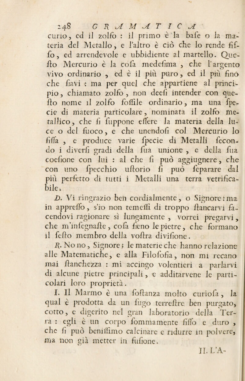curio, ed il zolfo : il primo è la bale o la ma¬ teria del Metallo, e l’altro è ciò che lo rende bif¬ fo , ed arrendevole e ubbidiente al martello. Que¬ llo Mercurio è la cofa medefma , che l’argento vivo ordinario , ed è il più puro , ed il piu fino che favi « ma per quel che appartiene al princi¬ pio , chiamato zolfo , non deefi intender con que¬ llo nome il zolfo follile ordinario, ma una fpe- cie di materia particolare, nominata il zolfo me¬ tallico, che fi fuppone edere la materia della lu¬ ce o del fuoco, e che unendoli col Mercurio lo fida , e produce varie fpecie di Metalli fecon¬ do i divedi gradi della bua unione , e della bua coefione con lui : al che fi può aggiugnere, che con uno fpecchio ultorio fi può feparare dal pili perfetto di tutti i Metalli una terra vetrifica¬ bile* D. Vi ringrazio beìi cordialmente, o Signore ima in appredo, s’10 non temelfi di troppo fiancarvi fa¬ cendovi ragionare sì lungamente , vorrei pregarvi, che m’infegnafle, cofa fieno le pietre, che formano il fello membro della voflra divifione. R. Nono, Signore 5 le materie che hanno relazione alle Matematiche, e alla Filolofia, non mi recano mai bianchezza : mi accingo volentieri a parlarvi di alcune pietre principali, e additarvene le parti¬ colari loro proprietà. I. Il Marmo è una follanza molto curiofa , la qual è prodotta da un fugo ter relire ben purgato, cotto, e digerito nel gran laboratorio della Ter¬ ra : egli è un corpo fommamente fido e duro , che fi può beni fimo calcinare e ridurre in polvere, ma non già metter in fufione. IL L’A-