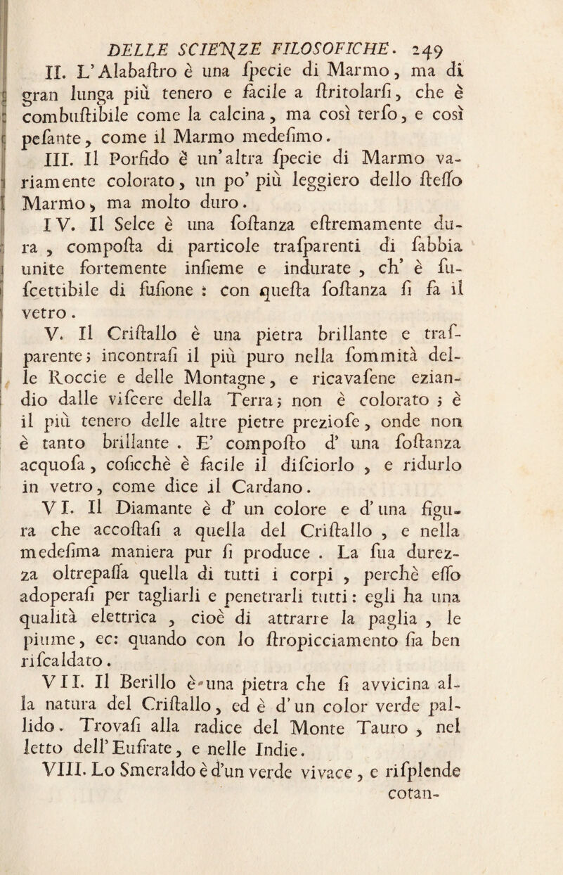 IÎ. L’Alaballro è una fpecie di Marmo, ma di gran lunga più tenero e facile a limolarli , che è combullibile come la calcina, ma così terfo, e così pefante , come il Marmo medelimo. III. Il Porfido è un’altra fpecie di Marmo va¬ riamente colorato, un po’più leggiero dello Hello ! Marmo> ma molto duro. IV. Il Selce è una follanza eftremamente du¬ ra , compolla di particole tra {parenti di fabbia 1 unite fortemente infieme e indurate , eh’ è fu- fcettibile di fufione : con quella follanza fi fa il ' vetro. V. Il Crillallo è una pietra brillante e traf- parentej incontrali il più puro nella fommità del¬ le Ivoccie e delle Montagne, e ricavafene ezian¬ dio dalle vifeere della Terra 5 non è colorato 5 è il più tenero delle altre pietre preziofe, onde non è tanto brillante . TE compollo d’ una follanza acquofa, coficchè è facile il difciorlo , e ridurlo in vetro, come dice al Cardano. VI. Il Diamante è d’ un colore e d’una figu¬ ra che accollali a quella del Crillallo , e nella medefima maniera pur fi produce . La fua durez¬ za oltrepalla quella di tutti i corpi , perchè elfo adoperafi per tagliarli e penetrarli tutti : egli ha una qualità elettrica , cioè di attrarre la paglia , le piume, ec: quando con lo Hropicciamento fia ben rifcaldato. VII. Il Berillo è-*una pietra che fi avvicina al¬ la natura del Crillallo, ed è d’un color verde pal¬ lido . Trovali alla radice del Monte Tauro , nel letto dell’ Eufrate, e nelle Indie. Vili. Lo Smeraldo è d’un verde vivace , e rifplcnde cotan-