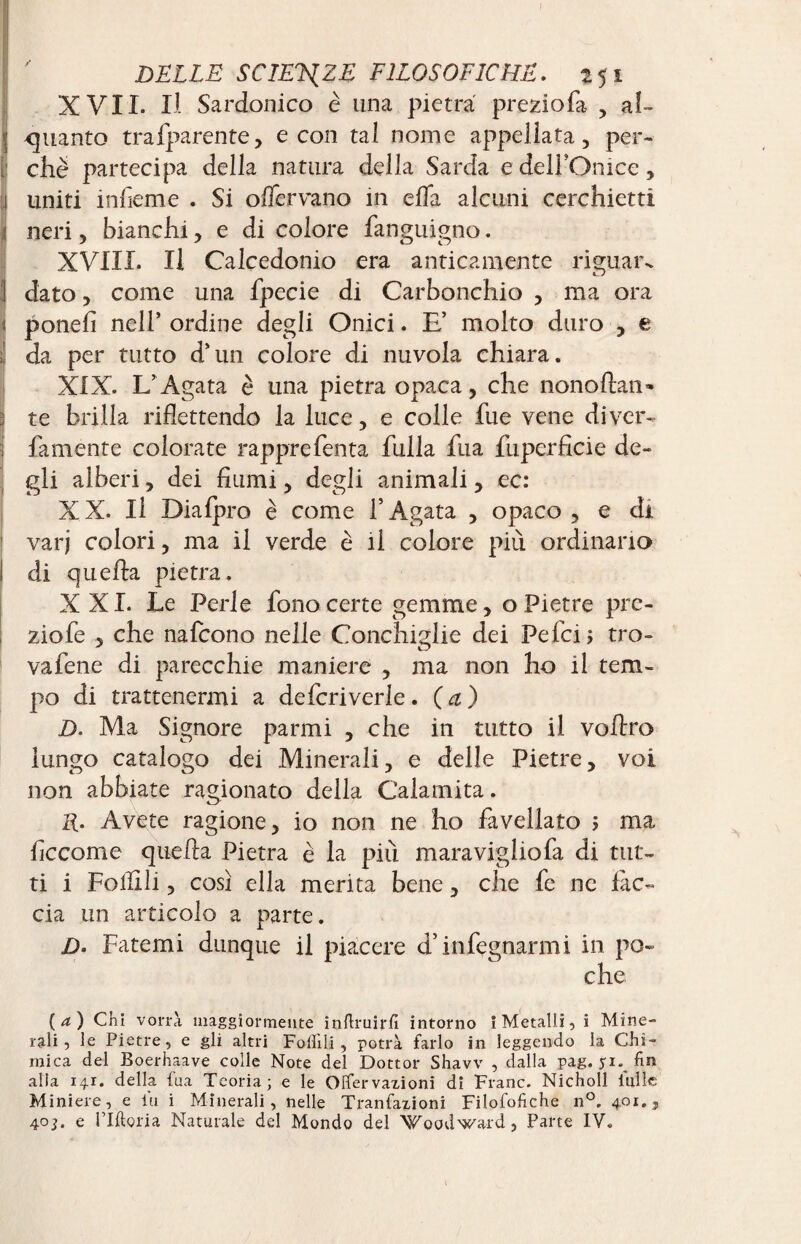 XVII. Il Sardonico è lina pietra preziofa , al¬ quanto trafparente, e con tal nome appellata, per¬ ii ché partecipa della natura della Sarda e dell'Onice, 1 uniti infieme . Si offervano in ella alcuni cerchietti Ineri, bianchi, e di colore fanguigno. XVIII. Il Calcedonio era anticamente riguar- ] dato, come una fpecie di Carbonchio , ma ora Iponefi nell’ ordine degli Onici. E’ molto duro , e da per tutto d’un colore di nuvola chiara. XIX. L’ Agata è una pietra opaca, che nonoftan» : te brilla riflettendo la luce, e colle fue vene diver- fa mente colorate rappre Tenta fulla fua fuperficie de¬ gli alberi, dei fiumi, degli animali, ec: XX. Il Diafpro è come l’Agata , opaco, e di varj colori, ma il verde è il colore più ordinano di quella pietra. XXI. Le Perle fono certe gemme, o Pietre prc- ziofe , che nafcono nelle Conchiglie dei Pefcij tro- vafene di parecchie maniere , ma non ho il tem¬ po di trattenermi a defcriverle. (a) D. Ma Signore parmi , che in tutto il vofiro lungo catalogo dei Minerali, e delle Pietre, voi non abbiate ragionato della Calamita. R. Avete ragione, io non ne ho favellato 5 ma ficcome que lla Pietra è la più maraviglio fa di tut¬ ti i Follili, così ella merita bene, che fe ne fàc¬ cia un articolo a parte. D- Fatemi dunque il piacere d’infognarmi in po¬ che (a) Chi vorrà maggiormente inflruirlì intorno i Metalli, i Mine¬ rali, le Pietre, e gli altri Follili, potrà farlo in leggendo la Chi¬ mica del Boerhaave colle Note del Dottor Shavv , dalla pag. yi. fin alia 141. della fua Teoria; e le Offervaxioni di Frane. Nicholl tulle Miniere, e lu i Minerali, nelle Tranfaxioni Filofofiche n°. 401., 403. e ridona Naturale del Mondo del Woodward, Parte IV.