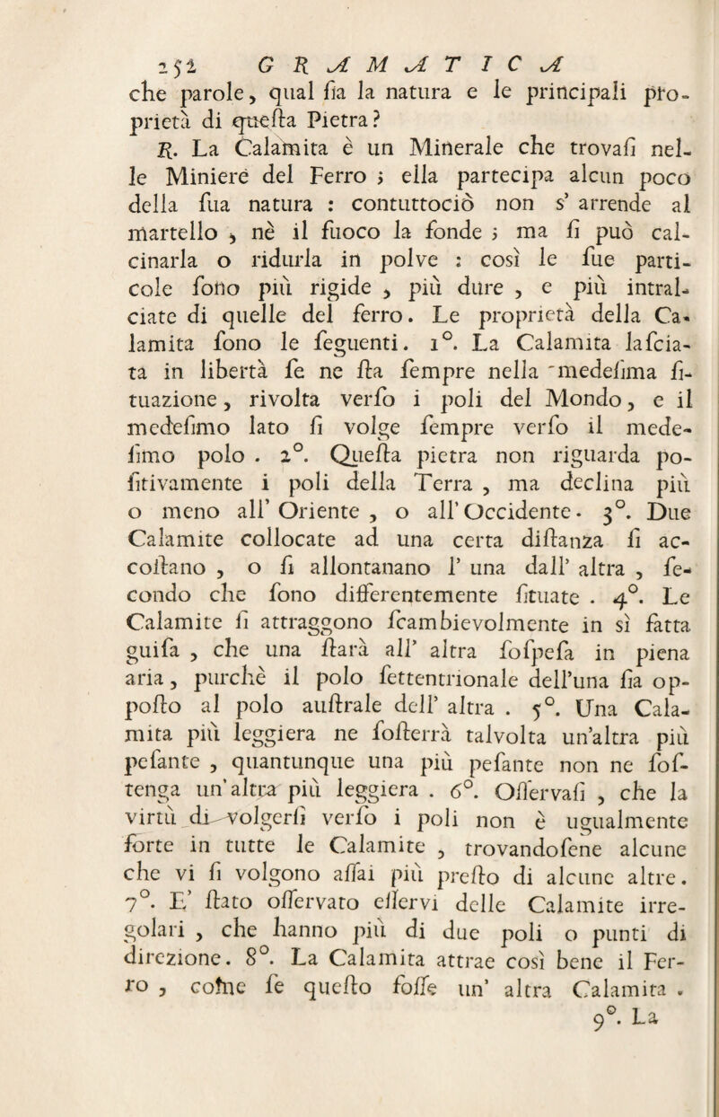 che parole, qual fk la natura e le principali pro» prietà di quella Pietra? R. La Calamita è un Minerale che trovali nel¬ le Miniere del Ferro ; ella partecipa alcun poco della fua natura : contuttociò non s’ arrende al martello > nè il fuoco la fonde ; ma li può cal¬ cinarla o ridurla in polve : così le fue parti- cole fono più rigide , più dure , e più intral¬ ciate di quelle del ferro. Le proprietà della Ca« lamita fono le feguenti. i°. La Calamita lafcia- ta in libertà fe ne ft a Tempre nella 'medelìma f- tuazione, rivolta verfo i poli del Mondo, e il medefimo lato li volge Tempre verfo il mede- limo polo . 2°. Quella pietra non riguarda po- fitivamente i poli della Terra , ma declina più o meno all’Oriente, o all’Occidente• 30. Due Calamite collocate ad una certa dillanza fi ac¬ collano , o fi allontanano T una dall’ altra , fe¬ condo che fono differentemente lituate . 40. Le Caiamite li attraggono fcambievolmcnte in sì fatta guifa , che una ilarà all’ altra fofpefa in piena aria, purché il polo fettentnonale dell’una fa op- pollo al polo aulirà le dell’ altra . 50. Una Cala¬ mita più leggiera ne follerrà talvolta un’altra più pefante , quantunque una più pefante non ne fof- tenga un’altra più leggiera . 6°. Offervalì , che la virtu dUvolgerli verfo i poli non è ugualmente forte in tutte le Caiamite , trovandofene alcune che vi lì volgono affai più predo di alcune altre. 7°. L’ Tato offervato ellervi delle Caiamite irre¬ golari , che hanno più di due poli o punti di direzione. 8°. La Calamita attrae così bene il Fer- ro , cotne le quello folk un’ altra Calamita . 90. La