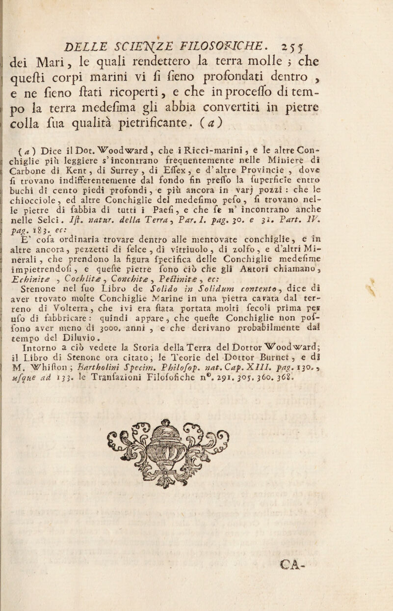 dei Mari, le quali rendettero la terra molle 5 che quelli corpi marini vi fi fieno profondati dentro , e ne fieno fiati ricoperti, e che in procedo di tem¬ po la terra medesima gli abbia convertiti in pietre colla fua qualità pietrificante. (a) ( a ) Dice il Dot. Woodward , che i Ricci-marini, è le altre Con- i chiglie pih leggiere s’incontrano frequentemente nelle Miniere di ; Carbone di Kent, di Surrey, di Efifex, e d’altre Provincie , dov® fi trovano indifferentemente dal fondo fin preffo la fuperficle entro buchi di cento piedi profondi, e più ancora in varj pozzi : che le chiocciole, ed altre Conchiglie del medefimo pefo , fi trovano nel¬ le pietre di fabbia di tutti i Paefi, e che fe n’ incontrano anche nelle Selci. Ijì. natur. della Terra, Par.l. pag. 30. e 31. Part. IV. J pag. ï83. ec: E’ cofa ordinaria trovare dentro alle mentovate conchìglie, e in .1 altre ancora, pezzetti di felce , di vitriuolo , di zolfo, e d’altri Mi- :! nerali , che prendono la figura fpecifica delle Conchiglie me de fi me 1 impietrendofi, e quelle pietre fono ciò che gli Autori chiamano, Echìnit<e , Cochlitee , Conchitg , Pettiniti , ec: Stenone nel fuo Libro de Solido in Solìdum contento, dice dì ' aver trovato molte Conchiglie Marine in una pietra cavata dal ter¬ reno di Volterra, che ivi era fiata portata molti fecoli prima pev ufo di fabbricare: quindi appare, che quelle Conchiglie non pof- fono aver meno di 3000. anni , e che derivano probabilmente dal tempo del Diluvio. Intorno a ciò vedete la Storia della Terra del Dottor Woodward; il Libro di Stenone ora citato, le Teorie del Dottor Burnet, e di j M. Whifton ; Tiartholinì Spccim. Philofop. nat. Cap. XIII. pag. 130. 5 1 ufque ad 133. le Tranfazioni Filofofiche n®. 291. 30J. 360. 368. . CA-