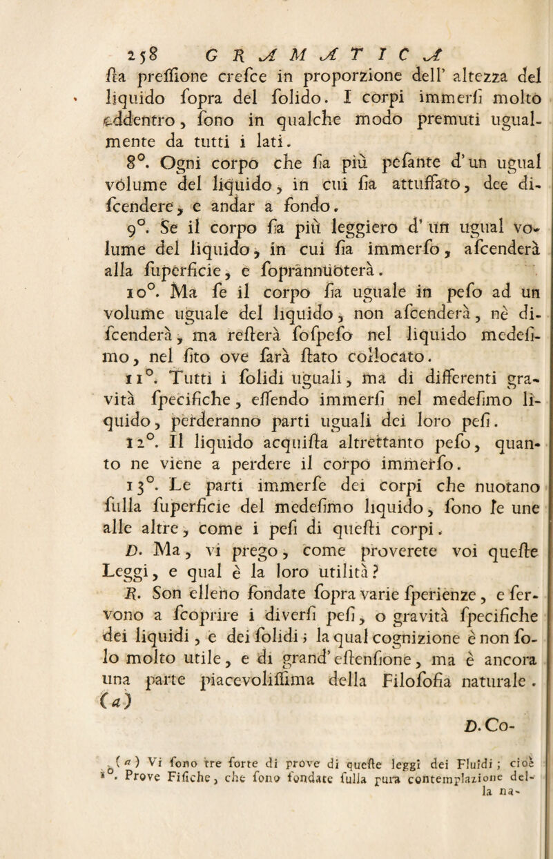 fia prefflone crefce in proporzione dell’ altezza del ' liquido fopra del folido. I corpi immerfì molto addentro, fono in qualche modo premuti ugual¬ mente da tutti i lati. 8°. Ogni corpo che fa più pefante d’un ugual vólume del liquido , in cui fa attuffato, dee di¬ fendere, e andar a fondo, 9°. Se il corpo fa più leggiero d’ un ugual vo~ lume del liquido, in cui fa immerfo, afcenderà alla fuperficie , e fopranntìòterà. io°. Ma fe il corpo fa uguale in pefo ad un volume uguale del liquido , non afcenderà, nè di¬ fenderà , ma rellerà fofpefo nel liquido medef- mo, nel fto ove farà flato collocato. ii°. Tutti i folidi uguali, ma di differenti gra¬ vità fpecifiche, eflendo immerfi nel medef mo li¬ quido, perderanno parti uguali dei loro pefi. 12°. Il liquido acquifla altrettanto pefo, quan¬ to ne viene a perdere il corpo immerfo. 130. Le parti immerfe dei corpi che nuotano falla fuperficie del medefimo liquido, fono fe une alle altre, come i pefi di quelli corpi. D. Ma, vi prego, come proverete voi quelle Leggi, e qual è la loro utilità ? R. Son elleno fondate fopra varie fperienze, e fer¬ vono a fcopnre i di veri! pefi, o gravità fpecifiche dei liquidi, e dei folidi ; la qual cognizione è non fo- lo molto utile, e di grand’ellenfione, ma è ancora una parte piacevolilfima della Filofofia naturale . (a) £>. Co- Q(rf) Vi fono tre forte di prove di quelle leggi dei Fluidi; cioè * . Prove Fifiche, che fono fondate fulJa pura contemplazione del¬ la na-