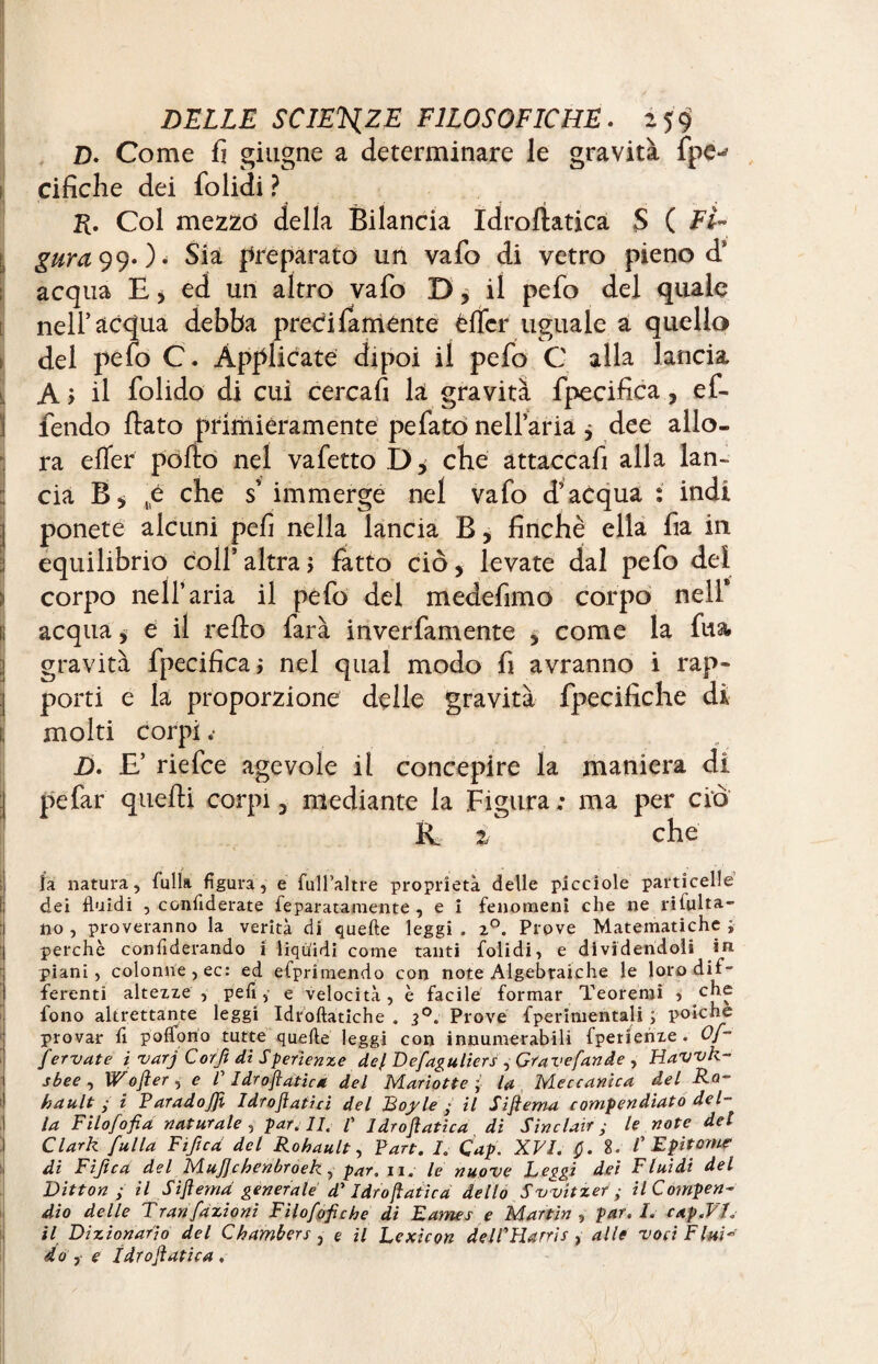 Z). Come fi ghigne a determinare le gravità fpe^ ci fiche dei folidi ? K. Col mezzo della Bilancia Idroliatica $ ( Fi~ Sia preparato un vafo di vetro pieno d‘ acqua E, ed un altro vafo D, il pefo del quale nell’acqua debba preci famènte èflcr uguale a quello del pefo C. Applicate dipoi il pefo C alla lancia A j il folido di cui cercali la gravità fpecifica, ef- fendo flato primièramente pefatò nell’aria $ dee allo¬ ra efler pollo nel vafetto D* che attaccafi alla lan¬ cia B* „é che s’ immerge nel vafo d’acqua : indi ponete alcuni peli nella lancia B, finché ella fia in equilibrio coll’ altra > fatto ciò, levate dal pefo del corpo nell’aria il pefo del medefimo corpo nell* I acqua > e il reflo farà inverfamente 5 come la fua* gravità fpecifica; nel qual modo fi avranno i rap¬ porti e la proporzione delle gravità fpecifiche di jj molti corpi.- D. E’ riefce agevole il concepire la maniera di pefar quelli corpi 3 mediante la Figura ; ma per ciò & 2 che ' la natura, Culla figura, e full’altre proprietà delle picciole particelle dei fluidi , conflderate Separata mente , e i fenomeni che ne rifulta- no , proveranno la verità di quelle leggi . z°. Prove Matematiche j perchè confiderando i liquidi come tanti folidi, e dividendoli in piani, colonne, ec: ed efprimendo con note Algebraiche le loro dif¬ ferenti altezze , pefi, e velocità, è facile formar Teoremi , che fono altrettante leggi Idroftatiche . Prove fperimentali ; polche provar fi poflono tutte quelle leggi con innumerabili fperienze . Of- fervute 1varj Corjì di Sperienze dcj. Dcfaguliers , Grave fan àe , Havvk- sbee , Wofter, e V Idrostatica del Mariotte y lu Meccanica del Ro¬ ba ult ; i P arado JJì Idroflatici del JBojyle • il Siftema compendiato del¬ la Filofofia naturale , par. li. /’ Idrofatica di Sinclair; le note del Clark fulla Fijicd del Rohault, Part. I. Cap. XVI. Q. Î. /’ Epitome di Fiftca del MuJJchenbroek, par. zi. le nuove Leggi dei Fluidi del Litton ; il Siflemd generale d7 Idrofatica dello Sv^vitzer ; il Compen¬ dio delle Tran fazioni Filofofiche di Lames e Martin , par. I. cap.VI. il Dizionario del Chambers , e il Lexicon delPHarris, alle voci Fluì* do f e ìdrofatica ,