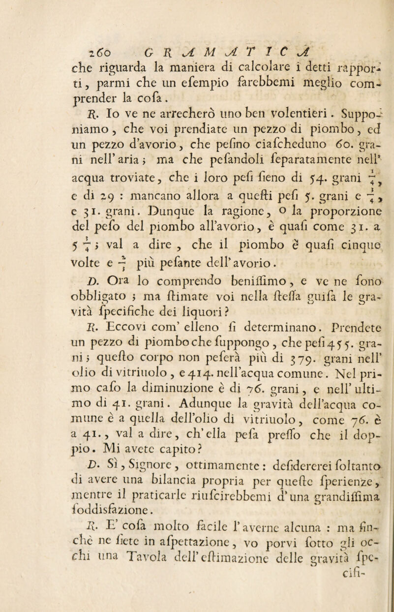 z6o GRUM^LT 1C J. che riguarda la maniera di calcolare i detti rappor¬ ti , parmi che un efempio farcbbemi meglio com¬ prender la co fa. R. Io ve ne arrecherò uno ben volentieri. Suppôt niamo , che voi prendiate un pezzo di piombo, ed un pezzo d’avorio, che pelino ciafcheduno 6o. gra¬ ni nell’ aria ; ma che pefandoli feparatamente nell* acqua troviate, che i loro pefi fieno di 54. grani e di 29 : mancano allora a quelli pefi 5. grani e ~ , e 31. grani. Dunque la ragione, o la proporzione del pefo del piombo all’avorio, è quali come 31. a 5 7 j vai a dire , che il piombo e quali cinque volte e ~ più pefante dell’avorio. Z>. Ora lo comprendo beniffimo, e ve ne fono obbligato j ma /limate voi nella ./leda guifa le gra- vita fpecifiche dei liquori ? I(. Eccovi com’ elleno li determinano. Prendete un pezzo di piombo che fuppongo , che peli 45 5. gra¬ ni 5 quello corpo non peferà più di 379. grani nell’ olio di vitriuolo , e 414. nell’acqua comune. Nel pri¬ mo cafo la diminuzione è di 76. grani, e nell’ ulti- mo di 41. grani. Adunque la gravità dell’acqua co¬ mune è a quella dell’olio di vitriuolo, come 76. è a 41., vai a dire, ch’ella pela, predo che il dop¬ pio. Mi avete capito? D. Si , Signore , ottimamente : defidererei foltanto di avere una bilancia propria per quelle fperienze, mentre il praticarle riufeirebbemi d’una grandillima loddislàzione. R. E cofa molto facile l’averne alcuna : ma fin¬ che ne liete in alpettazione, vo porvi lotto gli oc¬ chi una Tavola dell’ ellimazione delle gravità fpc- cifi-