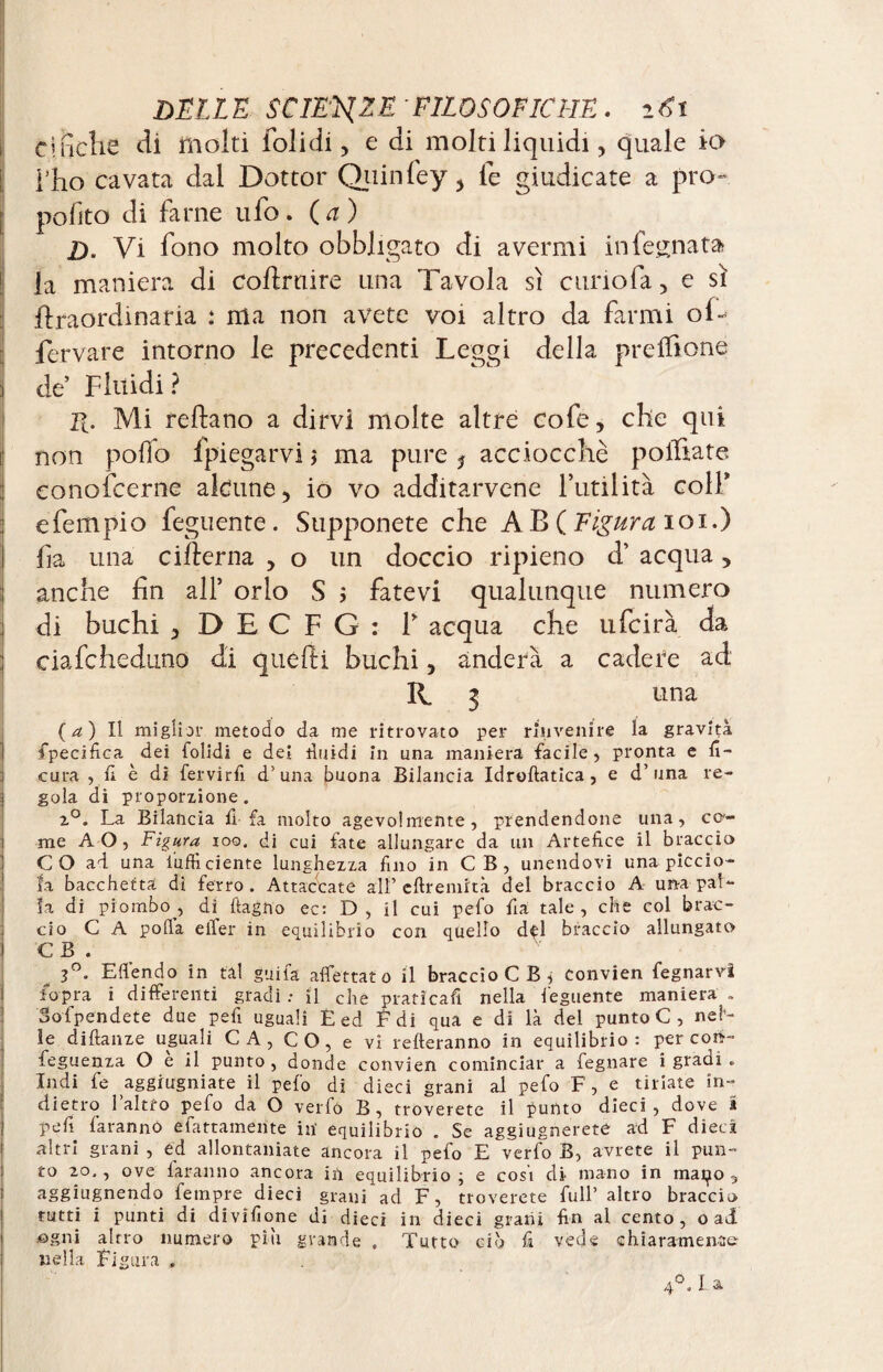 emcîie di molti folidi, e di molti liquidi, quale io rho cavata dal Dottor Quinfey , le giudicate a pro¬ posto di farne ufo. (a) H. Vi fono molto obbligato di avermi in Segnata? la maniera di Coftrnire una Ta vola sì curio fa, e sì ftraordinaria : ma non avete voi altro da farmi ol~ ferrare intorno le precedenti Leggi della prelfione de’ Fluidi ? R. Mi reftano a dirvi molte altre cofe, che qui non polio Spiegarvi > ma pure ? acciocché polliate conoscerne alcune, io vo additarvene l’utilità colf e Tempio Seguente. Supponete che A B ( Figura ioi.) Sa una cifìerna , o un doccio ripieno d’ acqua, anche fin all’ orlo S ; fatevi qualunque numero di buchi j DECFG: F acqua che ufcirà da ciafcheduno di quelli buchi, anderà a cadere ad R. i una ( a ) Il miglior metodo da me ritrovato per rinvenire la gravità fpecifica dei folidi e dei riardi in una maniera facile, pronta e fi- cura , fi è di fervirfi d’una buona Bilancia Idroftatica, e d’una re¬ gola di proporzione. 2°. La Bilancia fi fa molto agevolmente, prendendone una, ce¬ rne AO, Figura ioo, di cui fate allungare da un Artefice il braccio C O ad una l'ufficiente lunghezza fino in C B , unendovi una piccio- la bacchetta di ferro . Attaccate all’ eftremità del braccio A una pal¬ la di piombo, di ftagno ec: D, il cui pefo fia tale, che col brac¬ cio C A polla elfer in equilibrio con quello del braccio allungato C B . 3°. E {fendo in tal girila affettato il braccioCB, convien fegnarvi fopra i differenti gradi: il che praticafi nella feguente maniera . Sospendete due pefi uguali Ê ed E di qua e di là del punto C , nel1- ìe diftanze uguali CA, CO, e vi refteranno in equilibrio: per cori- feguenza O e il punto, donde convien cominciar a fegnare i gradi « Indi fe aggrugniate il pelo di dieci grani al pefo F, e tiriate in¬ dietro l’altro pefo da O verfó B, troverete il punto dieci, dove * pefi faranno efattamente in equilibrio . Se aggiugneretC ad F dieci altri grani , ed allontaniate ancora il pefo E verfo B, avrete il pun¬ to io,, ove faranno ancora in equilibrio; e cosi di mano in maialo, aggiugnendo fempre dieci grani ad F, troverete full’ altro braccio rutti i punti di divifione di dieci in dieci grani fin al cento, o ad ogni altro numero piu grande . Tutto ciò fi vede chiaramence nella Figura »