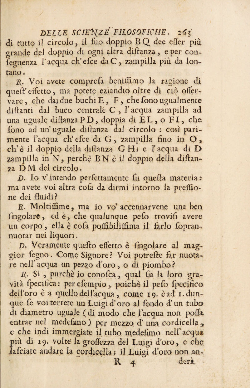 di tutto il circolo , il Tuo doppio B Q. dee effer più grande del doppio di ogni altra diftanza , e per con- feguenza l’acqua eh5 efce daC, zampilla più da lon¬ tano. r. Voi avete comprefa beniftlmo la ragione di 1 queft’effetto, ma potete eziandio oltre di ciò offer- vare, che dai due buchi E , F , che fono ugualmente dittanti dal buco centrale C , Ï acqua zampilla ad j una uguale diftanza PD, doppia di EL, o FI, che fono ad un uguale diftanza dal circolo : così pari¬ mente l’acqua eh’ efce da G , zampilla fino in O , eh’è il doppio della diftanza GHj e l'acqua di D zampilla in N, perchè B N è il doppio della diftan¬ za D M del circolo. D. Io v’intendo perfettamente fu quefta materia: ma avete voi altra cola da dirmi intorno la predio- ! ne dei fluidi? R. Moltiflime, ma io vo* accennarvene una ben Angolare, ed è, che qualunque pefo trovifi avere un corpo, ella è cofa poffi bili dima il farlo fopran- nuotar nei liquori. D> Veramente quefto effetto è Angolare al mag¬ gior fegno. Come Signore ? Voi potrefte far nuota¬ re nell’ acqua un pezzo d oro , o di piombo ? R. Si , purché io conofca, qual Aa la loro gra¬ vità fpecifica: perefempio, poiché il pefo fpecifico dell’oro è a quello dell’acqua, come 19. è ad 1. dun¬ que fe voi terrete un Luigi d’oro al fondo d’un tubo di diametro uguale ( di modo che l’acqua non polla entrar nel medeftmo ) per mezzo d’ una cordicella , e che indi immergiate il tubo medeftmo nelf acqua, più di 19. volte la groffezza del Luigi d’oro, e che iafeiate andare la cordicella ? il Luigi d’oro non an¬ il 4 derà