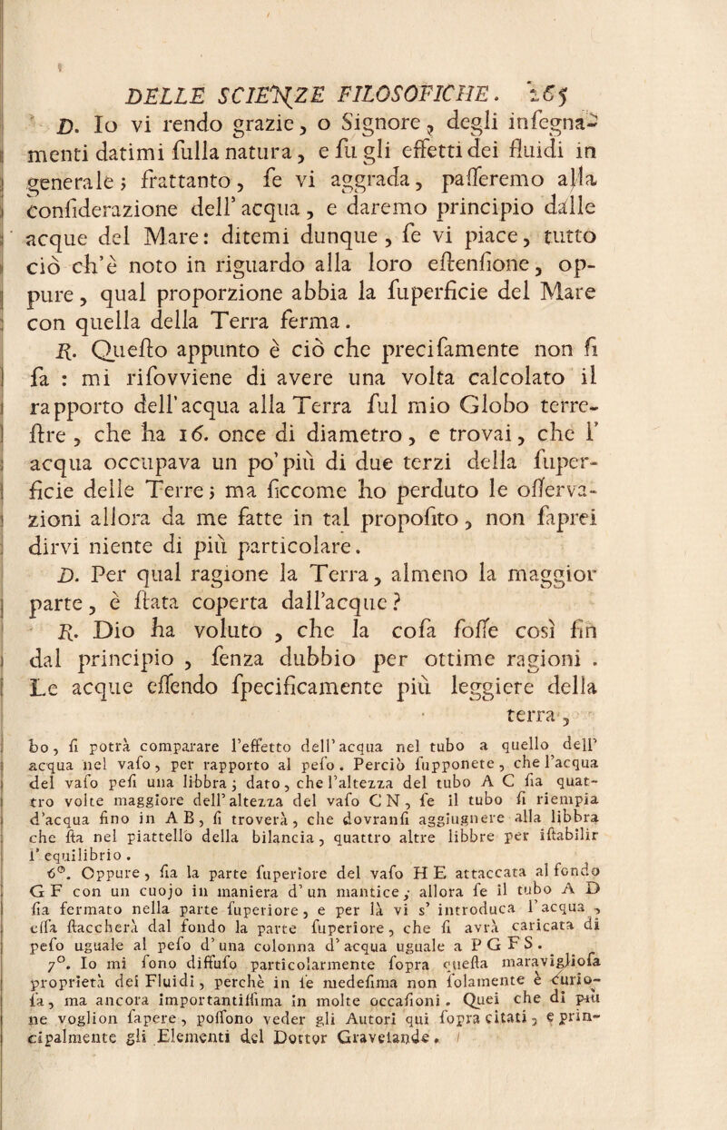 D. Io vi rendo grazie, o Signore, degli i n legna- : menti datimi filila natura, e fu gli effetti dei fluidi in 3 generale? frattanto, fe vi aggrada, paleremo ajla I eonfiderazione dell5 acqua , e daremo principio dille : acque del Mare: ditemi dunque, fe vi piace, tutto i ciò effe noto in riguardo alla loro eftenlìone, op- j pure, qual proporzione abbia la fu perfide del Mare con quella della Terra ferma. E- Quello appunto è ciò che preci famente non fi fa : mi rifovviene di avere una volta calcolato il rapporto dell’acqua alla Terra fui mio Globo terre- lire , che ha 16. once di diametro, e trovai, che 1' acqua occupava un po’più di due terzi della fuper- ficie delie Terre? ma ficcome ho perduto le offer và- zioni allora da me fatte in tal propofito, non faprei dirvi niente di più particolare. D. Per qual ragione la Terra, almeno la maggior parte, è fiata coperta dall’acque ? E- Dio ha voluto , che la co fa folle così fin ) dal principio , fenza dubbio per ottime ragioni . Le acque effendo fpecifìcamente più leggiere delia terra , bo, fi potrà comparare l’effetto dell’acqua nel tubo a quello^ delf acqua nel vaio, per rapporto al pelo. Perciò fupponete , che l’acqua del vaio peli una libbra ; dato, che l’altezza del tubo A C fia quat¬ tro volte maggiore dell’altezza del vafo CN, fe il tubo fi riempia d’acqua fino in AB, fi troverà, che dovranfi aggiugnere alla libbra che fia nel piattello della bilancia, quattro altre libbre per ifiabilir Ü* equilibrio . 6°. Oppure , fia la parte fuperiore del vafo H E attaccata al fondo G F con un cuojo in maniera d’un mantice,- allora fe il tubo A D fia fermato nella parte fuperiore, e per là vi s’ introduca l’acqua -, offa fiaccherà dal fondo la parte fuperiore, che fi avrà caricata di pefo uguale al pefo d’ una colonna d’ acqua uguale a P G F S . 7°. Io mi fono diftufo particolarmente fopra quella maravigliofa proprietà dei Fluidi, perchè in le medefima non {blamente e Curio- fa, ma ancora importantilfima in molte occafioni. Quei che di pau ne voglion fapere, poffono veder gli Autori qui fopra citati 3 e prin¬ cipalmente gli Elementi del Dottor Gravelande. /