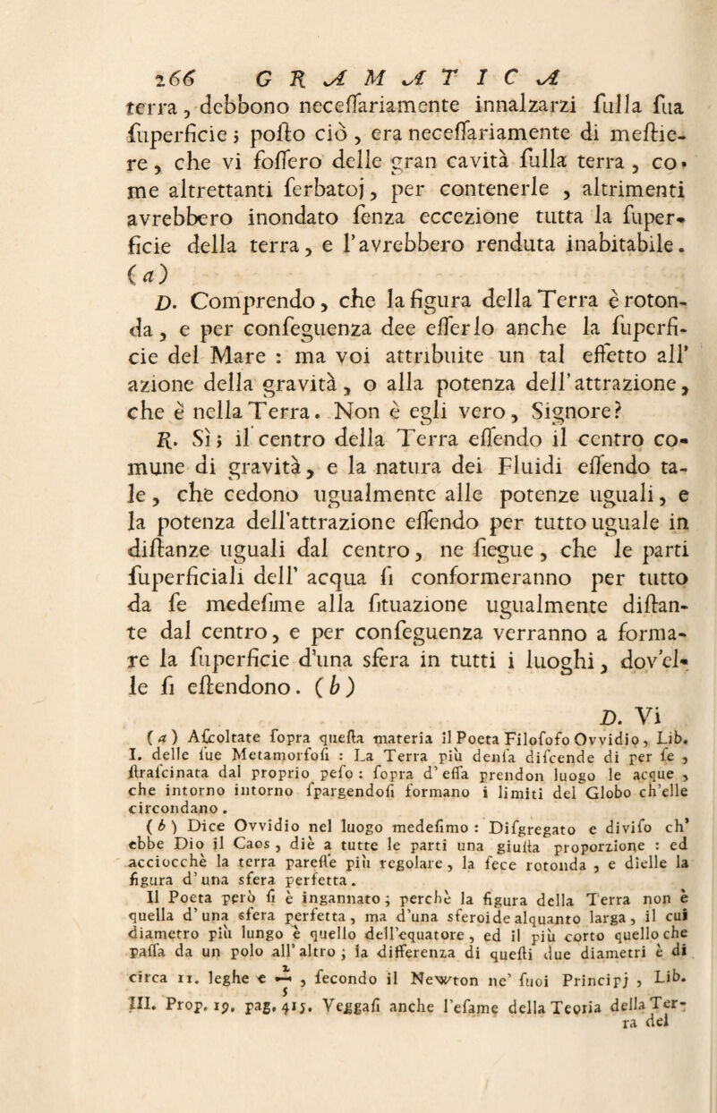 terra, debbono necefTariamente innalzarzi fulla fua fuperficie j pollo ciò , era necefTariamente di meftie- re, che vi fodero delle gran cavità falla terra , co • me altrettanti ferbatoj, per contenerle , altrimenti avrebbero inondato fenza eccezione tutta la fuper¬ ficie della terra, e l’avrebbero renduta inabitabile. (*) D. Comprendo, che la figura dellaTerra èroton¬ da, e per confeguenza dee efierlo anche la fuperfi¬ cie del Mare : ma voi attribuite un tal effetto all’ azione della gravità, o alla potenza dell’attrazione, che è nella Terra. Non è egli vero. Signore? K* Sì; il centro della Terra efiendo il centro co¬ mune di gravità, e la natura dei Fluidi effondo ta¬ le , che cedono ugualmente alle potenze uguali, e la potenza dell’attrazione efiendo per tutto uguale in diftanze uguali dal centro, ne fiegue, che le parti fuperficiali dell’ acqua fi conformeranno per tutto da fe medefime alla fituazione ugualmente dinan¬ te dal centro, e per confeguenza verranno a forma¬ re la fuperficie d’una sfera in tutti i luoghi, dov el¬ le fi eflendono. ( b ) D. Vi (a) Ascoltate fopra quella materia il Poeta Filofofo Ovvidio, Li b. I. delle lue Metamorfosi : La Terra piu dénia difcende di per fe , flrafcinata dal proprio pelo : fopra d’elfa prendon luogo le acque , che intorno intorno fpargendofi formano i limiti del Globo ch’elle circondano. ( b ) Dice Ovvidio nel luogo medefimo : Difgregato e divifo eh’ ebbe Dio il Caos , diè a tutte le parti una giuda proporzione : ed acciocché la terra parefle più regolare, la fece rotonda , e dielle la figura d’una sfera perfetta. Il Poeta però lì è ingannato; perchè la figura della Terra non è quella d’una sfera perfetta, ma d’una sferoide alquanto larga, il cui diametro piu lungo è quello dell’equatore , ed il più corto quello che palla da un polo all’altro; la differenza di quelli due diametri è di circa ir. leghe e , fecondo il Newton ne’ fuoi Principi ? Lib. 111. Prop, ip, pag,4ij. Veggafi anche befanie dellaTeoria dellaTer¬ ra del