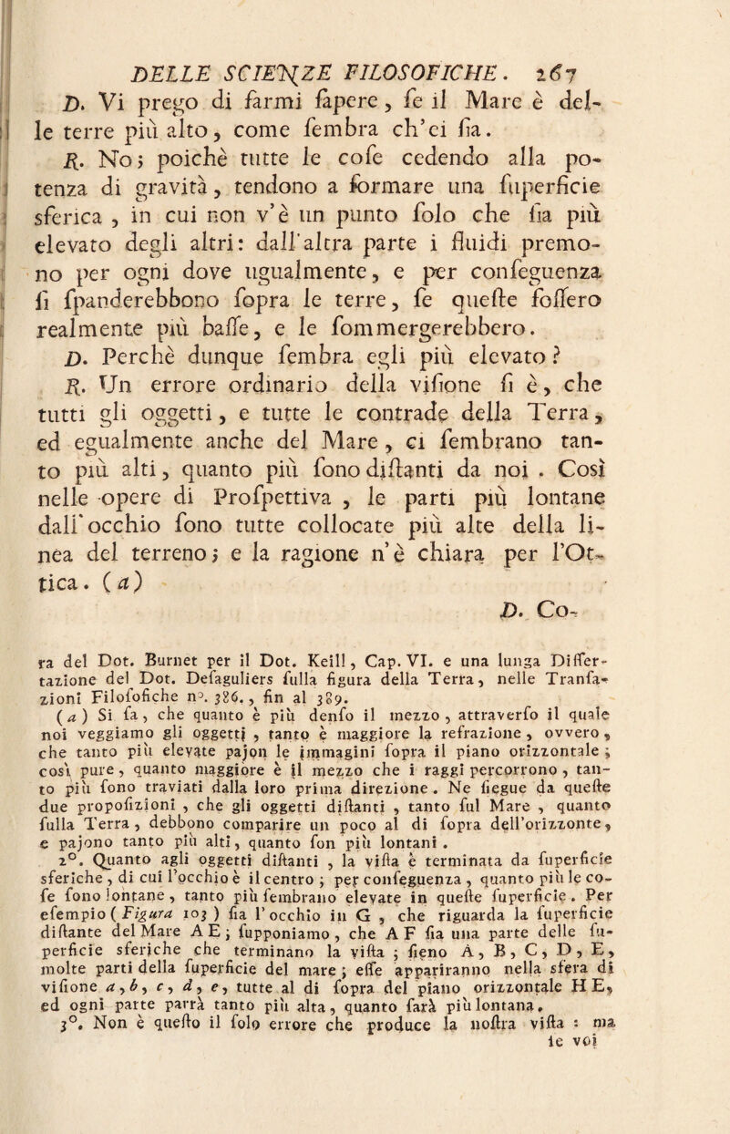 £>. Vi prego di farmi fàpere , fe ii Mare è del¬ le terre più alto, come fembra ch’ei fa. R. No> poiché tutte le cofe cedendo alla po¬ tenza di gravità, tendono a formare una fuperficie sferica , in cui non v’è un punto folo che fa più elevato degli altri: dall'altra parte i fluidi premo¬ no per ogni dove ugualmente, e per confèguenza fi fpanderebbono fopra le terre, fe quefte foflero realmente più baffe, e le fommelerebbero. D. Perchè dunque fembra egli più elevato ? R. Un errore ordinario della viflone fé, che tutti gli oggetti, e tutte le contrade della Terra, ed egualmente anche del Mare , ci fembrano tan¬ to più alti, quanto più fono di Tanti da noi , Così nelle -opere di Frofpettiva , le parti più lontane dall'occhio fono tutte collocate più alte della li¬ nea del terrenoj e la ragione nè chiara per l’Ot» fica, (a) D. Co-, ra del Dot. Burnet per ìl Dot. Keil!, Cap. VI. e una lunga Differ- tazione del Dot. Defaguliers Ailla figura della Terra, nelle Tranfa- zioni Filofofiche n3. 386., fin al 309. (a) Si fa, che quanto è più denfo il mezzo, attraverfo il quale noi veggiamo gli oggetti ? tanto è maggiore la refrazione , ovvero , che tanto più elevate pajon le immagini fopra il piano orizzontale ; cosi pure, quanto maggiore è il mezzo che i raggi percorrono , tan¬ to più fono traviati dalla loro prima direzione. Ne fiegue da quefte due propofizioni , che gli oggetti diftanti , tanto fui Mare , quanto fulla Terra, debbono comparire un poco al di fopra dell’orizzonte, e pajono tanto più alti, quanto fon più lontani. 20. Quanto agli oggetti diftanti , la vifta e terminata da fuperficie sferiche , di cui Tpcchio è il centro; pe,r confeguenza , quanto più le co¬ fe fono lontane, tanto più fembrano elevate in quefte fuperficie. Per efempio ( Figura 103 ) fia l’occhio in G , che riguarda la fuperficie diftante del Mare AE; fupponiamo , che A F fia una parte delle iu¬ perficie sferiche che terminano la vifta ; fieno A, B, C, D, E, molte parti della fuperficie del mare ; effe appariranno nella sfera di vifione r, d, e, tutte al di fopra del piano orizzontale HE, ed ogni parte parrà tanto più alta, quanto farà più lontana, 3°. Non è quello il folo errore che produce la noftra vifta : ma le voi