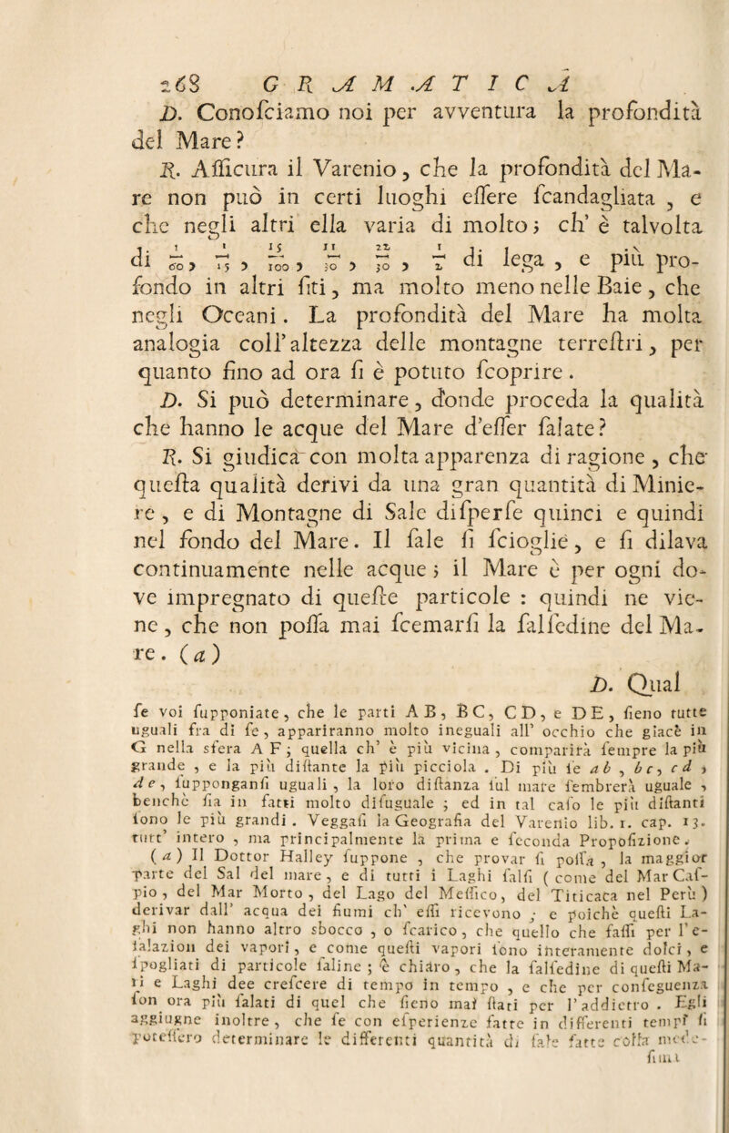 lóS G R M .A T 1 C a D. Conofciamo noi per avventura la profondità del Mare? R. Afïicura il Varenio, che la profondità del Ma- re non può in certi luoghi edere fcandagliata , e che negli altri ella varia di molto ; eh’ è talvolta di To > 7? > 7oo ? *7 5 JS 5 T di lega , e più pro¬ fondo in altri fti, ma molto meno nelle Baie , che negli Oceani. La profondità del Mare ha molta analogia coi!’altezza delle montagne terreftri > per quanto fino ad ora fi è potuto feoprire. D. Si può determinare 3 donde proceda la qualità che hanno le acque del Mare defer falate? R. Si giudica con molta apparenza di ragione , che* quella qualità derivi da una gran quantità di Minie¬ re , e di Montagne di Sale difperfe quinci e quindi nel fondo del Mare. Il fiale fi ficioglié, e fi dilava continuamente nelle acque ; il Mare è per ogni do¬ ve impregnato di quelle particole : quindi ne vie¬ ne 3 che non polla mai ficemarfi la fili ledine del Ma¬ re. (a) D. Qual fe voi fupponiate , che le parti AE, BC, CD, e DE, fieno tutte uguali fra dì fe , appariranno molto ineguali all’ occhio che glacé in G nella sfera AF; quella eh’ è più vicina, comparirà fempre lapin grande , e la piu dittante la piu picciola . Di più 1 e, a b , b c, c d ^ de, lupponganfi uguali, la loro diftanza lui inafe fembrerà uguale , benché fia in fatti molto difuguale ; ed in tal calo le più dittanti lono le più grandi. Veggafi la Geografia del Varenio lib. r. cap. 13* rutt’ intero , ma principalmente la prima e feconda Propofizione. ( A ) Il Dottor Halley fuppone , che provar fi polla , la maggior ■parte del Sai del mare, e di tutri i Laghi falfi (come del MarCaf- pio , del Mar Morto, del Lago del Medico, del Titicaca nel Perù) derivar dall’ acqua dei fiumi eh' etti ricevono ; e poiché quelli La¬ ghi non hanno altro sbocco , o fcarico , che quello che falli per l’e- iàlazion dei vapori, e come quelli vapori fono interamente dolci, e Ipogliati di particole ialine ; <e chiaro, che la falfedine di quelli Ma¬ li e Laghi dee crefcere di tempo in tempo , e che per confcguenza fon ora più falati di quel che fieno mai Ilari per l’addietro . Egli aggiugne inoltre, che fe con eiperienze fatre in differenti tempf fi potettero determinare le differenti quantità di (ale fatte colla mede fimi