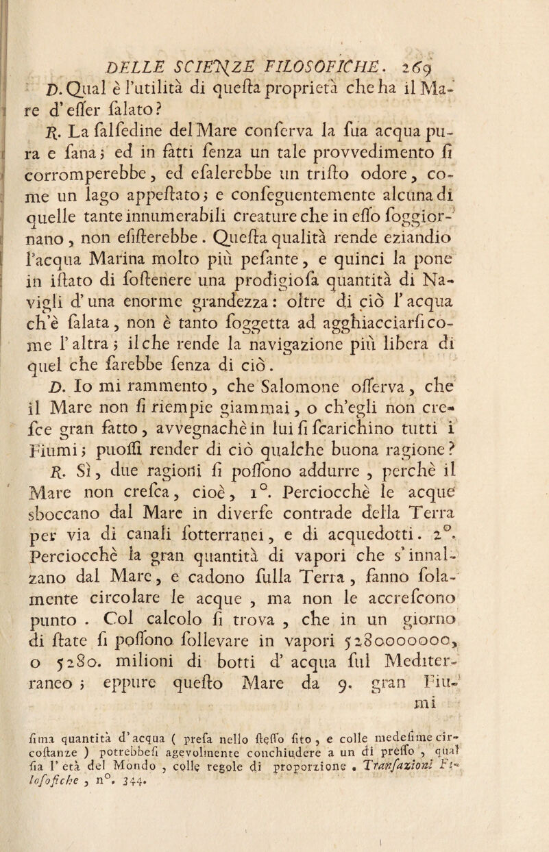 D. Qual è l’utilità di quella proprietà che ha il Ma- 1 re d’eller falato? jft. La fai fedine del Mare conferva la fua acqua pu¬ ra e fana 5 ed in fatti fenza un tale provvedimento fi corromperebbe, ed efalerebbe un trifto odore, co¬ me un lago appellato? e confeguentemente alcuna di ouelle tante innumerabili creature che in elio foggior- nano , non efillerebbe . Quella qualità rende eziandio l’acqua Marina molto più pefante, e quinci la pone in illato di follenere una prodigiofa quantità di Na¬ vigli d’una enorme grandezza : oltre di ciò f acqua che falata, non è tanto foggetta ad agghiacciarfico- me l’altra? il che rende la navigazione più libera di quel che farebbe fenza di ciò. D. Io mi rammento, che Salomone ofìerva, che il Mare non fi riempie giammai, o ch’egli non ere- fee gran fatto, avvegnaché in lui fi fcarichino tutti i Fiumi ? puolfi render di ciò qualche buona ragione ? K. Sì, due ragioni fi polTono addurre , perchè il Mare non crefca, cioè, i°. Perciocché le acque sboccano dal Mare in diverfe contrade della Terra per via di canali fotterranei, e di acquedotti. 20. Perciocché la gran quantità di vapori che s’innal¬ zano dal Mare, e cadono fulia Terra, fanno fola- mente circolare le acque , ma non le accrefcono punto . Col calcolo fi trova , che in un giorno di fiate fi poflono follevare in vapori 5280000000, o 5280. milioni di botti d’ acqua fui Mediter¬ raneo 5 eppure quello Mare da 9. gran Fiu¬ mi lima quantità d’acqua ( prefa nello ftçfld Tito, e colle medefirnecir- coftanze ) potrebbe!! agevolmente conchiu,dere a un di predo , qua! fi a l’età del Mondo , colle regole di proporzione • Tranfazioni tì* lofofiche , n°, 344*