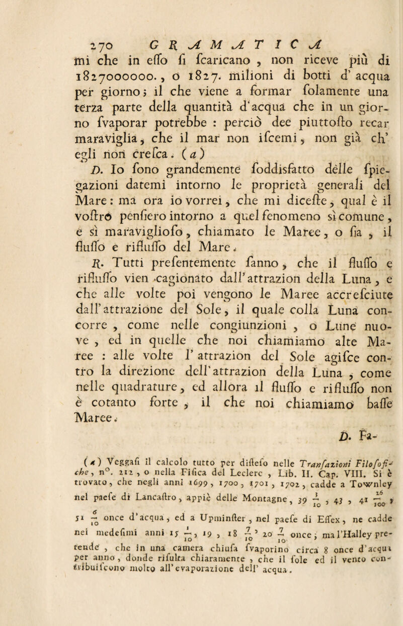 Zjo GRjtM^LT IC JL mi che in effo fi {caricano , non riceve più di 1827000000., o 1827. milioni di botti d’acqua per giorno 5 il che viene a formar fidamente una terza parte della quantità d’acqua che in un gior¬ no fvaporar potrebbe : perciò dee piuttofto recar maraviglia, che il mar non ifcemi, non già eh’ egli non ere Tea. (a) D. Io fono grandemente foddisfatto dèlie fpie- gazioni datemi intorno le proprietà generali del Mare: ma ora io vorrei, che mi dicefte, qual è il vofiro penfiero intorno a quel fenomeno sì comune , e sì maravigliofo, chiamato le Maree, o fia , il fluffo e rifluffo del Mare. R. Tutti prefentementc fanno, che il fluffo e rifluffo vien «cagionato dall5 attrazion della Luna , e che alle volte poi vengono le Maree accrefciute dall’attrazione del Sole, il quale colla Luna con¬ corre , come nelle congiunzioni , o Lune nuo- ve , ed in quelle che noi chiamiamo alte Ma¬ ree : alle volte V attrazion del Sole agifee con¬ tro la direzione dell'attrazion della Luna , come nelle quadrature, ed allora il fluffo e rifluffo non è cotanto forte , il che noi chiamiamo baffe Maree. D. Fa- (4) Vcggafi il calcolo tutto per diftefo nelle Tranfazioni Filo fobi¬ che, n°. 212 , o nella Fifica del Ledere , Lib. II. Cap. Vili. Si è trovato, che negli anni 1699, 1700, 1701 , 1702, cadde a Townley nel paefe di Lancaftro> appiè delle Montagne, 39 ~ , 43 , 41 ~0 9 51 ~o once d’acqua, ed a Upminfter , nel paefe di ElTex, ne cadde nei medefimi anni iy -, 19 , 18 once; ma l’Halley pre- 10 IO IO tende' , che in una camera chiufa fvaporino circa 8 once d’acqui per anno , donde rifulta chiaramente , che il fole ed il vento con- Éribuilcono molto all’evaporazione dell’ acqua.