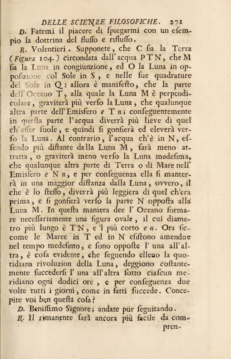 D. Fatemi il piacere di fpiegarmi con un efem- , pio la dottrina del fiulfo e ri Ando. R. Volentieri. Supponete, che C fia la Terra (Figura 104.) Circondata dall’acqua PTN, cheM ha la Luna in congiunzione, ed O la Luna in op- pofizione col Sole in S , e nelle fue quadrature del Sole in Q.: allora è manifello, che la parte dell Oceano T, alla quale la Luna M è perpendi¬ colare , graviterà pili verfo la Luna * che qualunque altra parte dell’Emisfero e T n\ confegiientemente in quella parte l’acqua diverrà più lieve di quel eh eifer fuole, e quindi fi gonfierà ed eleverà ver¬ fo la Luna. Ài contrario, l’acqua eh’è in N, ef- fendo più diftante dalla Luna M, farà meno at¬ tratta, o graviterà meno verfo la Luna mede firn a, che qualunque altra parte di Terra o di Mare nell’ Emisfero e N e per confeguenza ella fi manter¬ rà in una maggior diftanza dalla Luna, ovvero, il che è lo Itelfo, diverrà più leggiera di quel ch’era prima, e fi gonfierà verfo la parte N oppofta alla Luna M. In quella maniera dee 1' Oceano forma¬ re neceflariamente una figura ovale, il cui diame¬ tro più lungo è T N, e ’1 più corto e n. Ora be¬ come le Maree in T ed in N efillono amendue nel tempo medefimo, e fono oppofte f una all’al¬ tra, è cofa evidente, che feguendo elleno la quo¬ tidiana rivoluzion della Luna, déggiono collante- mente fuccederfi 1’ una all’altra fiotto ciafcun me¬ ridiano ogni dodici ore , e per confeguenza due volte tutti i giorni j come in fatti fuccede. Conce¬ pite voi bqn quella cofa ? D. Benilfimo Signore i andate piir fèguitando, if XI rimanente farà ancora più fàcile da com^ pren-