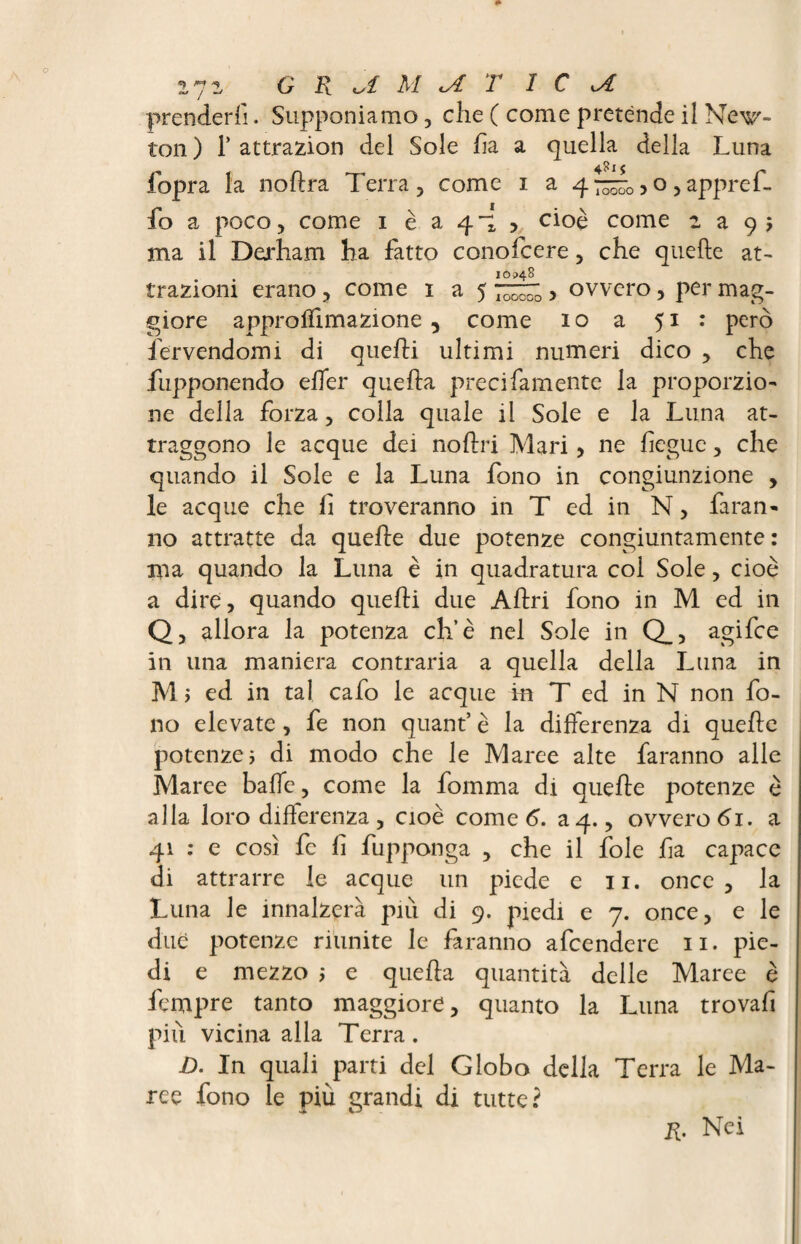 ijz CRAMAT ICA prenderli. Supponiamo , che ( come pretènde il Nec¬ ton) 1’attrazion del Sole ha a quella della Luna fopra la noftra Terra, come i a 4“^0>o ,appr eh. fo a poco, come i è a 41 , cioè come : a 9; ma il Derham ha fatto conofcere, che quelle at¬ trazioni erano, come 1 a ovvero, per mag¬ giore approlfimazione, come 10 a 51 : però fervendomi di quelli ultimi numeri dico , che fupponendo elfer quella preci famente la proporzio¬ ne della forza, colla quale il Sole e la Luna at¬ traggono le acque dei nollri Mari, ne hegue, che quando il Sole e la Luna fono in congiunzione , le acque che lì troveranno in T ed in N, faran¬ no attratte da quelle due potenze congiuntamente : ma quando la Luna è in quadratura col Sole, cioè a dire, quando quelli due Allri fono in M ed in Q, allora la potenza eh’è nel Sole in Q_, agifee in una maniera contraria a quella della Luna in M > ed in tal cafo le acque in T ed in N non fo¬ no elevate, fe non quant’ è la differenza di quelle potenze ; di modo che le Maree alte faranno alle Maree bade, come la fomma di quelle potenze è alla loro differenza , cioè come G a 4., ovvero 61. a 41 : e così fe fi fupponga , che il fole ha capace di attrarre le acque un piede e 11. once, la Luna le innalzerà piu di 9. piedi e 7. once, e le due potenze riunite le faranno afeendere 11. pie¬ di e mezzo ; e quella quantità delle Maree è fempre tanto maggiore, quanto la Luna trovali più vicina alla Terra. D. In quali parti del Globo della Terra le Ma¬ rce fono le più grandi di tutte? il. Nei
