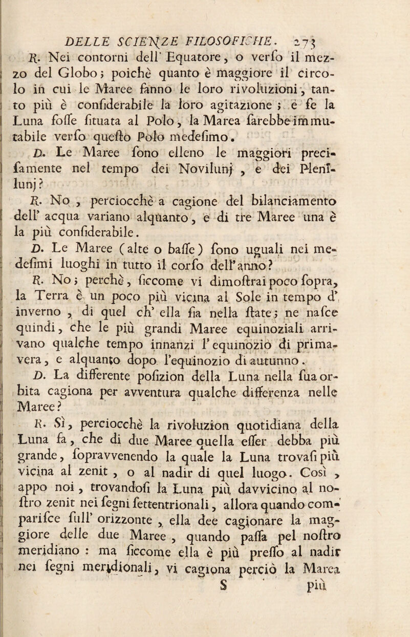 E. Nei contorni dell' Equatore, o verfo il mez¬ zo del Globo 5 poiché quanto è maggiore il circo- I lo in cui le Maree fanno le loro rivoluzioni , tan- :! to piu è confiderabile la loro agitazione ; e fe la ì Luna folle fituata al Polo, la Marea farebbe immu¬ tabile verfo quello Polo medefimo. D. Le Maree fono elleno le maggiori preci- fa mente nel tempo dei Noviluni , e dei Pleni¬ luni ? K- No , perciocché a cagione del bilanciamento de If acqua variano alquanto, e di tre Maree una è la più confiderabile. D. Le Maree ( alte o balle ) fono uguali nei me- defimi luoghi in tutto il corfo dell’anno? R. No ; perchè , ficcome vi dim olirai poco fopra, la Terra c un poco più vicina al Sole in tempo d* inverno , di quel eh’ ella fia nella fiate ; ne nafee quindi, che le più grandi Maree equinoziali arri¬ vano qualche tempo innanzi f equinozio di prima¬ vera , e alquanto dopo l’equinozio di autunno. D. La differente pofizion della Luna nella fua or¬ bita cagiona per avventura qualche differenza nelle 1 Maree ? K. Sì, perciocché la rivoluzion quotidiana della Luna fa, che di due Maree quella elfer debba più grande, fopravvenendo la quale la Luna trovali più vicina al zenit , o ai nadir di quel luogo. Così , fj appo noi, trovandoli la Luna più davvicino al no¬ il Pro zenit nei fegni fettentrionali, allora quando com- j pari fee full orizzonte , ella dee cagionare la mag- j giore delle due Maree , quando palfa pel noftro meridiano : ma ficcome ella è più prelfo al nadir 1 nei fegni meridionali, vi cagiona perciò la Marea S piu
