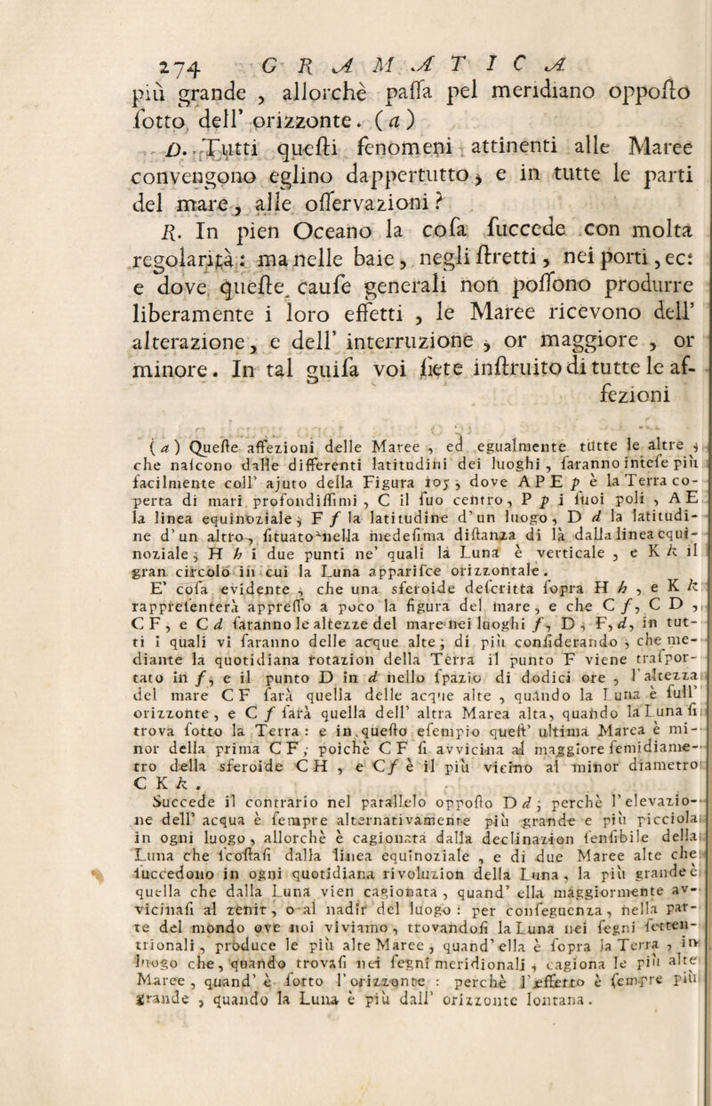 più grande , allorché palla pel meridiano oppo/lo fotta dell* orizzonte, (a) />..Tutti quelli fenomeni attinenti alle Maree convengono eglino dappertutto ^ e in tutte le parti del mare, alle olfervazioni ? R. In pien Oceano la cofa fuccede con molta regolarità : ma nelle baie, negli ftretti, nei porti, eci e dove quelle, caufe generali non poffono produrre liberamente i loro effetti , le Maree ricevono dell’ alterazione, e dell’ interruzione , or maggiore , or minore. In tal guifa voi liete inhruito di tutte le af¬ fezioni (a) Quelle affezioni delle Maree , ed egualmente tutte le altre ^ che nalcono dalle differenti latitudini dei luoghi, faranno intefe piu facilmente coll’ ajuto della Figura ioy ; dove APE p e la Terra co¬ perta di mari profondilfimi , C il fuo centro, P p i iuoi poli , A E la linea equinoziale $ F / la latitudine d’un luogo, D d la latitudi¬ ne d’un altro, fituatoTiella medefima diftanza di là dalia linea equi¬ noziale ; H h i due punti ne’ quali là Luna è verticale , e K k il gran circolo in cui la Luna apparifee orizzontale. E’ cofa evidente , che una sferoide deferitta fopra H h , e K k rappfeienterà appretto a poco la figura del mare, e che C/, CD, CF, e Cd faranno le altezze del mare»nei luoghi/, D; F, d, in tut¬ ti i quali vi faranno delle acque alte; di pili confiderando ; che me— diante la quotidiana rotazion della Terra il punto F viene trafpor- tato in /; e il punto D in d nello fpazio di dodici ore , l’altezza: del mare CF farà quella delle acque alte , quAndo la Luna è full orizzonte, e C / farà quella dell’ altra Marea alta, quahdo la Luna fin trova fotto la Terra: e in,quello efempio quell’ ultima Marea è mi¬ nor della prima CF; poiché C F fi avvicina ad maggiore femidiame- tro della sferoide C H , e C/ è il piu vicino ai minor diametro: C K k . Succede il contrario nel parallelo oppofio perchè L elevazio¬ ne dell’acqua è fempre alternativamente più grande e più picciola; , in ogni luogo, allorché è cagionata dalla declinazion fenlìbile della; Luna che 1 cottali dalla linea equinoziale , e di due Maree alte che: luccedono in ogni quotidiana rivoluzion della Luna, la più grandeei quella che dalla Luna vien cagionata, quand’ ella maggiormente av- vic/nafi al zenit, o al nadir del luogo: per confeguenza, nella par¬ te del mondo ove noi viviamo, trovandoli la Luna nei Legni fette u- trionali, produce le più alteMaree, quand’ella è fopra la Terra , it> luogo che, quando trovafi nei fegnì meridionali * cagiona le più aire Maree, quand’ è Lotto V orizzonte : perchè i’jeffierto è fempre piu grande , quando la Luiu è più dall’ orizzonte lontana.