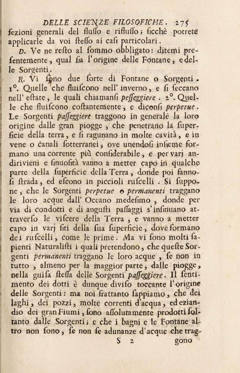 i; fezioni generali del fluflo e riflnflo > Acche potrete ; applicarle da voi Ite fio ai cali particolari. D. Ve ne reflo al foriamo obbligato: ditemi pre- fentemente, qual fa l’origine delle Fontane* e del- I le Sorgenti . H. Vi f|>no due forte di Fontane o Sorgenti . i°. Quelle che fluifcono nell’ inverno, e fi feccano 1 nell’ eftate , le quali chiamanfi peffeggiere . %°. Quel- le che fluifcono collantemente, e diconfi perpetue. ! Le Sorgenti paffeggiere traggono in generalé la loro : origine dalle gran piogge , che penetrano la fuper- ! fide della terra, e lì ragunano in molte cavità, e in vene o canali fot terranei * ove unendoli infieme for- ; mano una corrente più confiderabile, e per varj an¬ dirivieni e finiiofità vanno a metter capo ih qualche parte della fuperficie della Terra, donde poi flnno- fi firada* ed efcono in piccioli rufcelli . Si fuppo- ne, che le Sorgenti perpetue © permanenti traggano le loro acque dall’ Oceano medefimo , donde per ij via di Condotti e di anguili pafiaggi s’infiriuano at- :| tra ver fo le vifcere della Terra , e vanno a metter capo in varj fiti della fua fuperficie, dove formano :j dei rufcelli, come le prime. Ma vi fono molti fa- pienti Naturalilli i quali pretendono, che quelle Sor¬ genti permanenti traggano le loro acque , fe non in tutto * almeno per la maggior parte, dalle piqg nella gai fa flefla delle Sorgenti paffeggiere. Il lenti - mento dei dotti è dunque divifo toccante F origine delle Sorgenti : ma noi frattanto lappiamo, che dèi laghi, dei pozzi, molte correnti d acqua, ed ezian¬ dio dei gran Fiumi, fono aflolutamcnte prodotti fol- tanto dalle Sorgenti > e che i bagni e le Fontane al¬ tro non fono, fe non fe adunanze d’acque che trag-