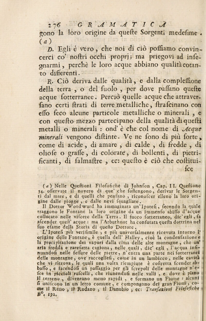 1 7 6 G R \A M .AT I C gono la loro origine da quefte Sorgenti medefime * (a) D. Egli é vero, che noi di ciò poliamo convin¬ cerci co’ noftri occhi propri j ma priegovi ad info¬ gnarmi, perchè le loro acque abbiano qualità cotan¬ to differenti. R. Ciò deriva dalle qualità, e dalla complelfione della terra , o dei fuolo , per dove paffano quelle acque fotterranee. Perciò quelle acque che attraver- fano certi firati di terre metalliche, flrafcinano con elfo feco alcune particole metalliche o minerali , e con quello mezào partecipano della qualità di quelli metalli o minerali : ond’ è che col nome di ^Acque minerali vengono dillinte. Ve ne fono di più forte y come di acide, di amare , di calde , di fredde , di oliofe o graffe, di colorati, di bollenti, di pietri¬ ficanti, di falmailre , ec: quello è ciò che coflitui- fce (a ) Nelle Queftioni Filofofiche di Johnfon , Cap. II. Quettione 34. offervate il novero di que’ che {ottengono, derivar le Sorgen¬ ti dal mare, e di quelli che penlano , riconofcer elleno la loro ori¬ gine dalle piogge , e dalle nevi {quagliate . Il Dottor Woodward ha immaginata un’Ipotett, fecondo la quale traggono le Fontane la loro origine da un immenfo abitto d’acque collocato nelle vifcere della Terra. Il fuoco fotterraneo, die’egli , fa afeender qu.eft’acque : ma l’Arbuthnot ha confutata quefta dottrina nel fuo efame della Storia di quello Dottore . L’Ipote/ì pai verifimile , e piu uni verbalmente ricevuta intorno 1’ origine delle Fontane, è quella dell’ Halley, cioè la condenfaxione e la precipitazione dei vapori dalla cima delle alte montagne , che un’ aria fredda e rarefatta cagiona, nelle quali, die’ egli , l’acqua inf¬ ilandoli nelle feffure delle pietre, n’entra una parte nei fotterranei delle montagne, ove raccogliefi, come in un lambicco, nelle cavità che vi ritrova, le quali una volta riempiute è coftretta feender ab- baffo , e facendofi un patteggio per gli {'crepoli delle montagne n’e- fee in piccioli rufcelli, che riunendoli nelle valli , e dove è piano il terreno , diventano meno rapidi , e formano un Fiume •* alcuni fi unifeono in un letto comune, e compongono dei gran Fiumi, co¬