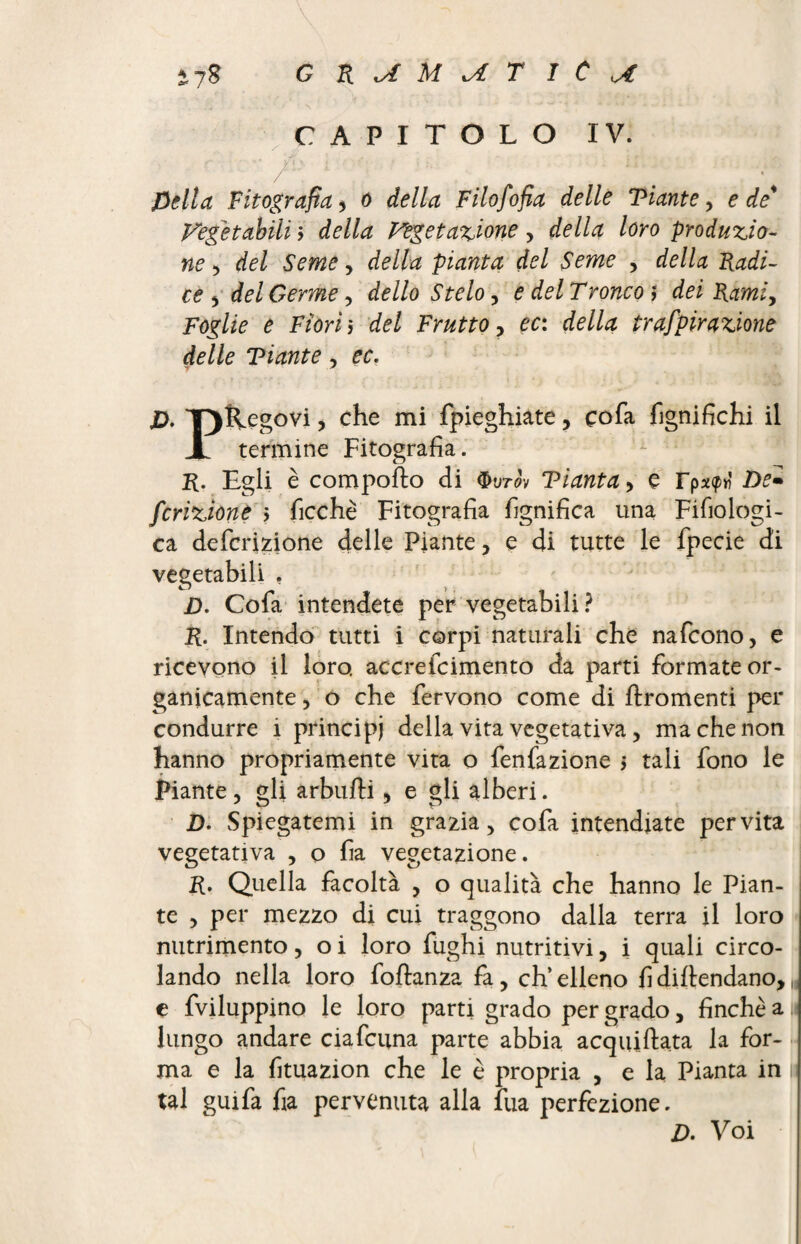 \ i7g G R M T 1 C CAPITOLO IV. \ ; -, ■ r /' ; pellet Fitografia* o della Filofofia delle Fiante > e de' Fegèt abili $ della vegetazione , della loro produzio¬ ne , del Seme, della pianta del Seme , della Radi¬ ce , del Germe, de Ilo Stelo, e del T ronco ,* tó R^m/, Foglie e Fiori> Frutto , ec: della trafpirazione delle Ti ante , cc. jD. TjRegovi, che mi {pieghiate, çofa lignifichi il X termine Fitografia. R. Egli è comporto di $utov Fianta> e De- fcrizione ; ficchè Fitografia fignifica una Fifiologi- ca deferitone delle Piante, e di tutte le fpecie di vegetabili . D. Cofa intendete per vegetabili ? R. Intendo tutti i corpi naturali che nafeono, e ricevono il loro, accrefcimento da parti formate or¬ ganicamente , o che fervono come di ftromenti per condurre i principi della vita vegetativa, ma che non hanno propriamente vita o fenfazione 5 tali fono le Piante, gli arbufti , e gli alberi. 2). Spiegatemi in grazia, cofa intendiate per vita vegetativa , o fia vegetazione. R. Quella facoltà , o qualità che hanno le Pian¬ te , per mezzo di cui traggono dalla terra il loro nutrimento, o i loro fughi nutritivi, i quali circo¬ lando nella loro foftanza fa , eh’ elleno fi dirtendano, „ e fviluppino le loro parti grado per grado, finche a 11 lungo andare ciafcuna parte abbia acquiftata la for¬ ma e la fituazion che le è propria , e la Pianta in p tal guifa fia pervenuta alla fua perfezione. D. Voi