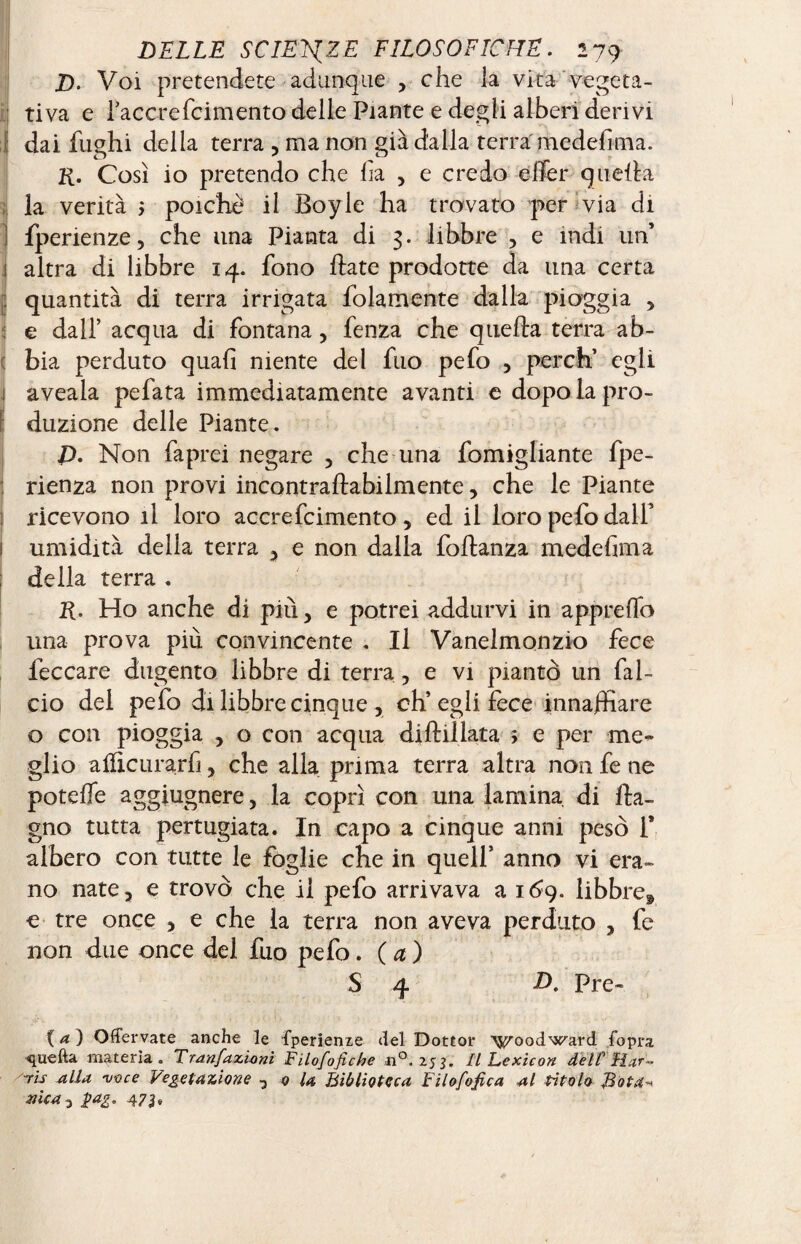 D. Voi pretendete adunque , che la vita vegeta¬ tiva e raccrefcimento delle Piante e degli alberi derivi dai fughi della terra , ma non già dalla terra medefima. R. Così io pretendo che ha , e credo effer quella la verità 5 poiché il Boyle ha trovato per via di fperienze, che una Pianta di 3. libbre , e indi un’ altra di libbre 14. fono Hate prodotte da una certa quantità di terra irrigata folamente dalla pioggia , e dall’ acqua di fontana > fenza che quella terra ab¬ bia perduto quali niente del fuo pefo , perdi egli aveala pefata immediatamente avanti e dopo la pro¬ duzione delle Piante. Non faprei negare , che una fomigliante fpe- rienza non provi incontraftabilmente, che le Piante ricevono il loro accrefcimento, ed il loro pefo dall’ umidità della terra , e non dalla foftanza medefima della terra . R. Ho anche di più, e potrei addurvi in apprelfo una prova più convincente . Il Vanelmonzio fece feccare dugento libbre di terra, e vi piantò un fal¬ cio dei pefo di libbre cinque, eh’egli fece innaffiare o con pioggia , o con acqua diftillata ; e per me¬ glio ailicurarfi, che alla prima terra altra non fe ne potefie aggiugnere, la coprì con una lamina di Ba¬ gno tutta pertugiata. In capo a cinque anni pesò 1* albero con tutte le foglie che in quell’ anno vi era¬ no nate, e trovò che il pefo arrivava a 169. libbre* e tre once , e che la terra non aveva perduto , fe non due once del fuo pefo. ( a ) S 4 D. Pre~ {a) Qffervate anche le fperienie del Dottor woodward {opra quella materia. Trapazioni Filofofiche n°. 253. IL Lexicon dell Har¬ ris alla voce Vegetazione , 0 la Biblioteca Filofofica al titolo Bota* mica 3 $ag. 473»