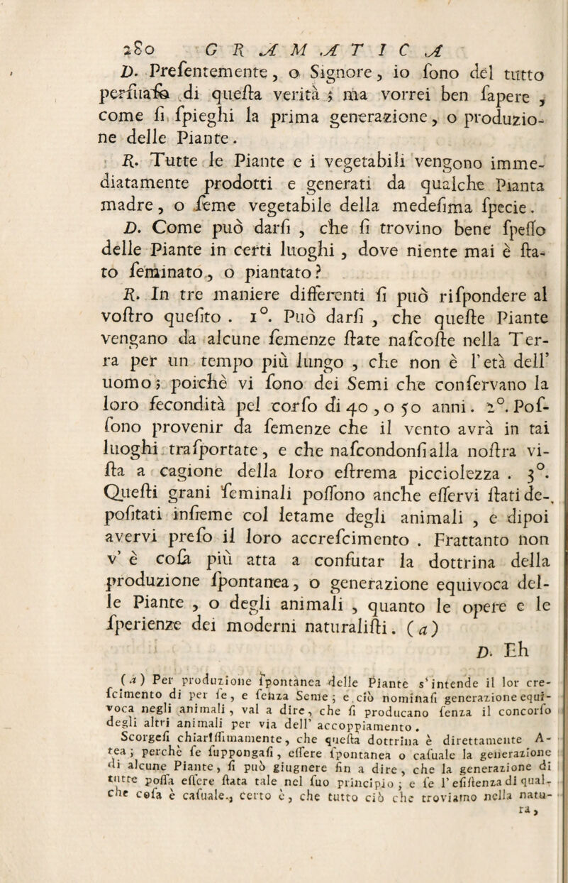 200 G m *A M .A T 1C j£ D- Prefentemente, o Signore, io fono del tutto perfua'fo di quella verità $ ma vorrei ben fapere 5 come fi fpieghi la prima generazione, o produzio¬ ne delle Piante. R- Tutte le Piante e i vegetabili vengono imme¬ diatamente prodotti e generati da qualche Pianta madre, o feme vegetabile della medefima fpecie. D. Come può darfi , che li trovino bene fpeffo delle Piante in certi luoghi , dove niente mai è fla¬ to feminato , o piantato? R. In tre maniere differenti fi può rifpondere al voflro quelito . i°. Può darli y che quelle Piante vengano da alcune femenze Hate nafcofle nella Ter¬ ra per un tempo più lungo , che non è l’età dell’ uomo? poiché vi fono dei Semi che confervano la loro fecondità pel corfo di 40 , o 50 anni. 2°. Pof- fono provenir da femenze che il vento avrà in tai luoghi trafportate, e che nafcondonlìalla noflra vi¬ lla a cagione della loro ellrema picciolezza . 30. Quelli grani feminali pofìono anche elfervi flati de-, pofitati infreme col letame degli animali , e dipoi avervi prefo il loro accrefcimento . Frattanto non v* é cola più atta a confutar la dottrina della produzione ipontanea, o generazione equivoca del¬ le Piante , o degli animali , quanto le opere e le fperienze dei moderni naturalilli. (a) 1 D. Th (a) Per produzione spontànea delle Piante s’intende il lor cre- fciniento di per le , e feliza Seme; e. ciò nominali generazione equi- voc.a negli animali, vai a dire, che li producano lenza il concorfo degli altri animali per via dell’ accoppiamento. Scorgcfi chiarifliinamente, che quella dottrina è direttamente A- tea; perchè fe fuppongafi , edere Spontanea o cafuale la generazione di alcune Piante, fi può giugnere fin a dire, che la generazione di tutte polla effere fiata tale nel fuo principio; e fe l’efifienza di qual¬ che cela è cafuale,, certo è, che tutto ciò che troviatno nella natu-