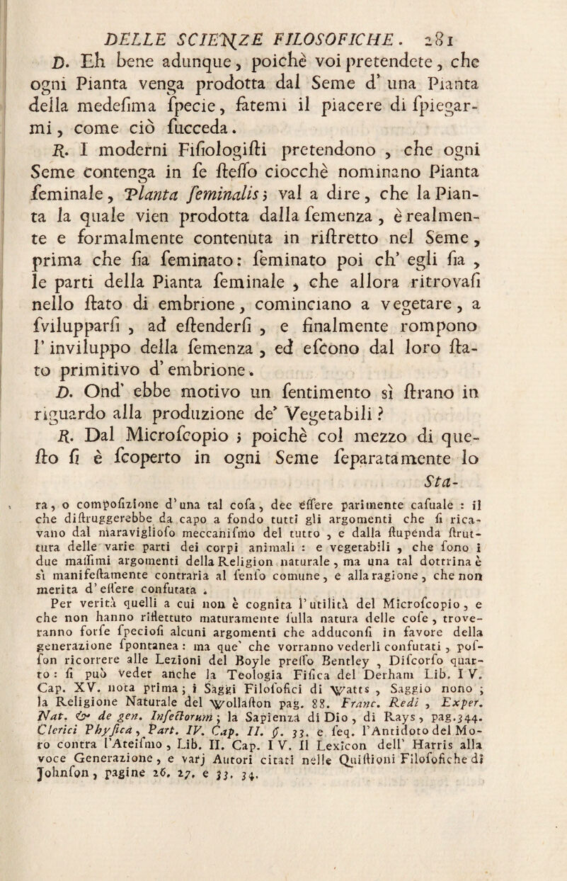D. Eh bene adunque, poiché voi pretendete, che ogni Pianta venga prodotta dai Seme d’ una Pianta della medefima fpecie, fatemi il piacere di fpiegar- mi, come ciò fucceda. E- 1 moderni Fifiologifli pretendono , che ogni Seme contenga in fe Pedo ciocché nominano Pianta feminale, Vlanta feminalisì vai a dire, che la Pian¬ ta la quale vien prodotta dalla demenza , è realmen¬ te e formalmente contenuta in riflretto nel Seme, prima che fi a feminato: feminato poi eh’ egli ha , le parti della Pianta feminale * che allora ritrovali nello flato di embrione, cominciano a vegetare, a fvilupparfi , ad ellenderfi , e finalmente rompono P inviluppo della fèmenza , ed efeono dal loro fla¬ to primitivo d’embrione. D. Ond' ebbe motivo un fentimento sì flrano in riguardo alla produzione de’ Vegetabili ? R. Dal Microfeopio > poiché col mezzo di que¬ llo fi è feoperto in ogni Seme feparatamente lo Sta¬ ra., o compofizione d’una tal cofa, dee dffere parimente cafuale : il che diftruggerebbe da capo a fondo tutti gli argomenti che fi rica¬ vano dal niaravigliofo meccanifmo del tutto , e dalla dupénda drut- tura delle varie parti dei corpi animali : e vegetabili , che fono i due malfalli argomenti della Religion naturale , ma una tal dottrina è si mani fedamente contraria al feiilo comune, e alla ragione, che non merita d’edere confutata « Per verità quelli a cui non è cognita futilità del Microfcopio, e che non hanno riflettuto maturamente fulla natura delle cofe , trove¬ ranno forfè fpeciofi alcuni argomenti che adduconfi in favore della generazione fpontanea : ma que’ che vorranno vederli confutati , pof- fon ricorrere alle Lezioni del Boyle prelfo Bentley , Difcorfo quar¬ to : fi può Veder anche la Teologia Fifica del Derhani Lib. I V, Cap. XV. nota prima ; i Saggi Filofofici di \^atts , Saggio nono ; la Religione Naturale del Vollaflon pag. 88. Frane. Redi , Exper. Nat. de gen. Inferi or mn; la Sapienza di Dio, di Rays , pag.344. Clerici Vhyfica , Part. IV. Cap. II. $. ??. e feq. l’Antidoto del Mo¬ ro contra l’Ateifnio , Lib. II. Cap. I V. Il Lexicon dell’ Harris alla voce Generazione, e varj Autori citati nelle Qui (tieni Filofofiche di Johnfon , pagine 26. 27. e 34-
