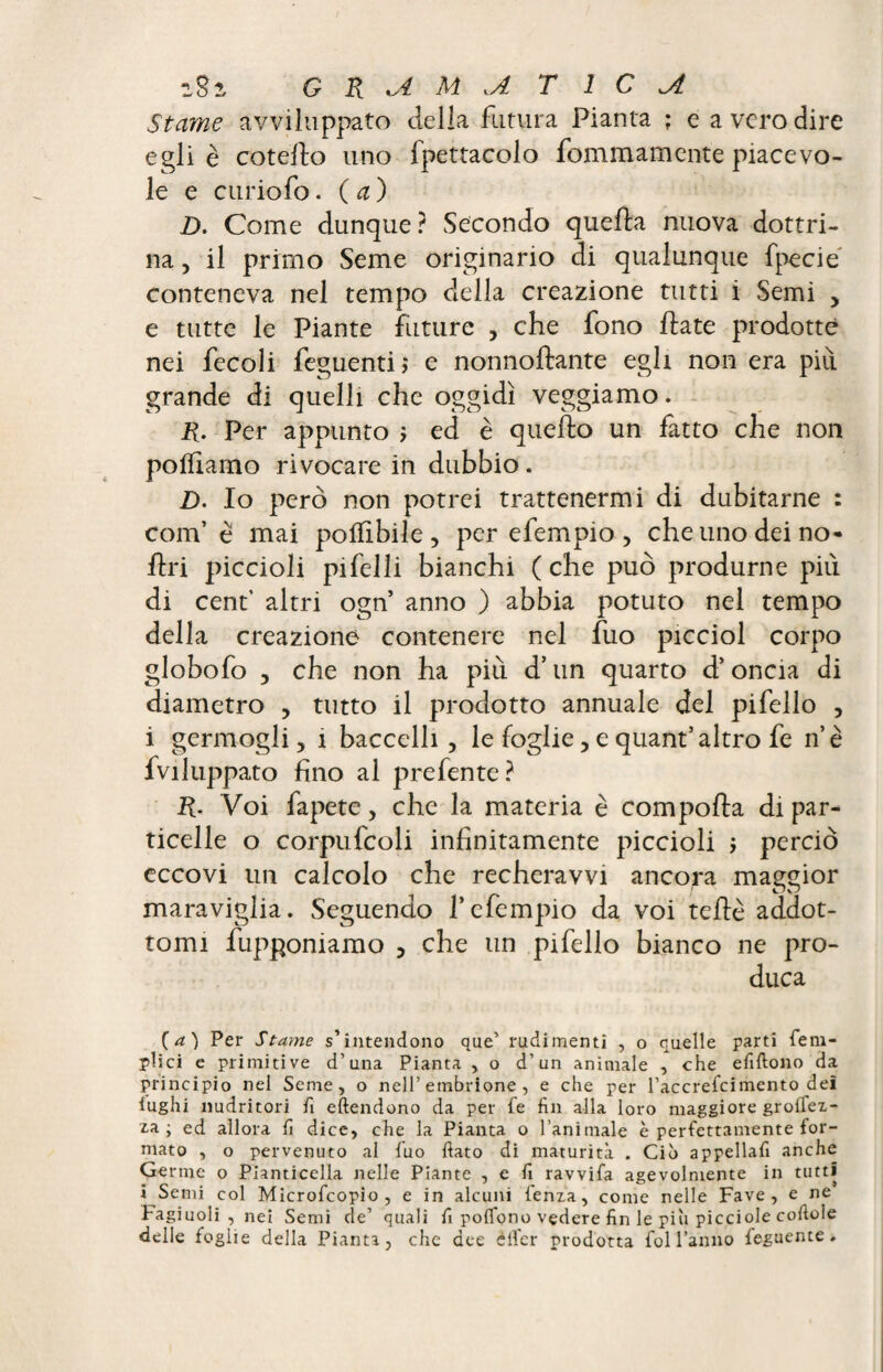 Stame avviluppato della futura Pianta ; e a vero dire egli è coteilo uno fpettacolo fommamente piacevo¬ le e curiofo. ( a ) D. Come dunque ? Secondo quella nuova dottri¬ na , il primo Seme originario di qualunque fpecie conteneva nel tempo della creazione tutti i Semi > e tutte le Piante future , che fono fiate prodotte nei fecoli feguenti ; e nonnoflante egli non era piu grande di quelli che oggidì veggiamo. R. Per appunto ; ed è quello un fatto che non polliamo rivocare in dubbio. D. Io però non potrei trattenermi di dubitarne : com’ è mai potàbile, per efempio, che uno dei no- Uri piccioli pifelli bianchi (che può produrne più di cent’ altri ogn anno ) abbia potuto nel tempo della creazione contenere nel fuo picciol corpo globofo , che non ha più d’un quarto d’oncia di diametro , tutto il prodotto annuale del pifello , i germogli, 1 baccelli, le foglie, e quant’altro fe n’è fviluppato fino al prefente? R. Voi fapete, che la materia è comporta di par¬ ticelle o corpufcoli infinitamente piccioli j perciò eccovi un calcolo che recheravvi ancora maggior 1 r osi maraviglia. Seguendo Pefempio da voi tertè addot¬ tomi fupponiamo , che un pi fello bianco ne pro¬ duca (a) Per Stame s’intendono que’ rudimenti , o quelle parti {em¬ piici e primitive d’una Pianta , o d’un animale , che efiftono da principio nel Seme, o nell’embrione, e che per l’accrefcimento del lughi nudritori fi eftendono da per (e fin alla loro maggiore groffex- za ; ed allora fi dice, che la Pianta o l’animale è perfettamente for¬ mato , o pervenuto al fuo fiato di maturità . Ciò appellafi anche Germe o Pianticella nelle Piante , e fi ravvifa agevolmente in tutti i Semi col Microfcopio , e in alcuni lenza, come nelle Fave, e ne Fagiuoli , nei Semi de’ quali fi poflono vedere fin le piò picciole cortole delle foglie della Pianta, che dee elfcr prodotta fol l’anno feguente.