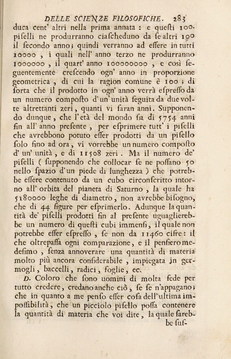 duca cent’ altri nella prima annata : e quelli 100. pifelli ne produrranno ciafcheduno da fe altri ipo il fecondo anno > quindi verranno ad elfere in tutti 10000 , i quali nell’ anno terzo ne produrranno loooooo , il quart’ anno 100000000 , e così fe- guentemente crefcendo ogn’ anno in proporzione geometrica , di cui la ragion comune è 100 ; di forta che il prodotto in ognJ anno verrà efprelfo da un numero compollo d’ un’ unità feguita da due vol¬ te altrettanti zeri, quanti vi faran anni. Supponen¬ do dunque, che l’età del mondo ha di 5754 anni fin all* anno prefente , per efprimerc tutt’ i pi felli che avrebbono potuto elfer prodotti da un pi fello folo fino ad ora, vi vorrebbe un numero compollo d’ un’ unità , e di 11508 zeri . Ma il numero de’ pifelli ( fupponendo che collocar fe ne pollano 50 nello fpazio d’un piede di lunghezza ) che potreb¬ be elfere contenuto da un cubo circonferino intor¬ no all’ orbita del pianeta di Saturno , la quale ha 5x80000 leghe di diametro, non avrebbe bifogno, che di 44 figure per efprimerlo. Adunque la quan¬ tità de’ pi felli prodotti fin al prefente uguagliereb¬ be un numero di quelli cubi immenfi, il quale non potrebbe elfer efprelfo , fe non da 11460 cifre : il che oltrepaffa ogni comparazione, e il penfierome- defimo , fenza annoverare una quantità di materia molto più ancora conhderabile , impiegata jn ger¬ mogli , baccelli, radici, foglie, ec. D- Coloro che fono uomini di molta fede per tutto credere, credano anche ciò ,, fe fe n’appagano ; che in quanto a me penfo elfer cofa dell’ultima im- polfibilità, che un picciolo pifello polfa contenere la quantità di materia che voi dite, la quale fareb¬ be fu fi