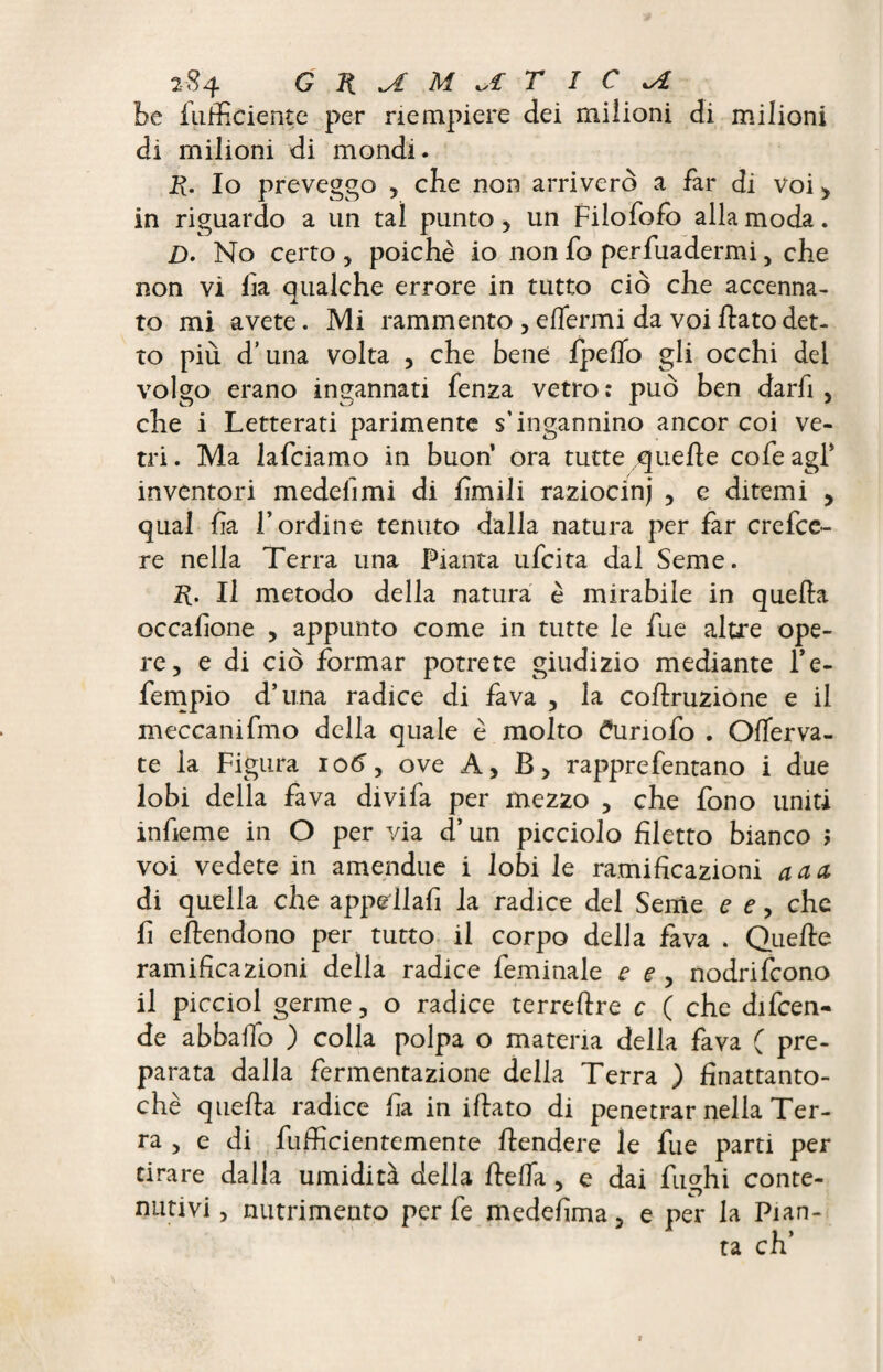 be fufficiente per riempiere dei milioni di milioni di milioni di mondi. R. Io preveggo , cbe non arriverò a far di voi > in riguardo a un tal punto , un Filofofo alla moda. £>. No certo , poiché io non fo perfuadermi, che non vi lia qualche errore in tutto ciò che accenna¬ to mi avete. Mi rammento , efìermi da voi flato det¬ to più d’una volta , che bene fpelfo gli occhi del volgo erano ingannati fenza vetro: può ben darh , che i Letterati parimente s'ingannino ancor coi ve¬ tri . Ma lafciamo in buon ora tutte quelle cofe agl* inventori medelìmi di limili raziocinj , e ditemi , qual ha l’ordine tenuto dalla natura per far crefce- re nella Terra una Pianta ufcita dal Seme. R. Il metodo della natura è mirabile in quella occalione , appunto come in tutte le fue altre ope¬ re, e di ciò formar potrete giudizio mediante l’e- fempio d’una radice di fava , la collruzione e il meccanifmo della quale è molto <?uriofo . Olferva- te la Figura io6y ove A, B, rapprefentano i due lobi della fava divi fa per mezzo , che fono uniti infieme in O per via d’un picciolo filetto bianco ì voi vedete in amendue i lobi le ramificazioni a a a di quella che appeilafi la radice del Seme e e, che fi eftendono per tutto il corpo della fava . Quelle ramificazioni della radice feminale e e , nodrifcono il picciol germe, o radice terrellre c ( che difcen- de abbailo ) colla polpa o materia della fava ( pre¬ parata dalla fermentazione della Terra ) finattanto- chè quella radice ha in illato di penetrar nella Ter¬ ra , e di fufficientemente llendere le fue parti per tirare dalla umidità della lleifa , e dai fimhi conte- nativi, nutrimento per fe medefima, e per la Pian¬ ta eh’