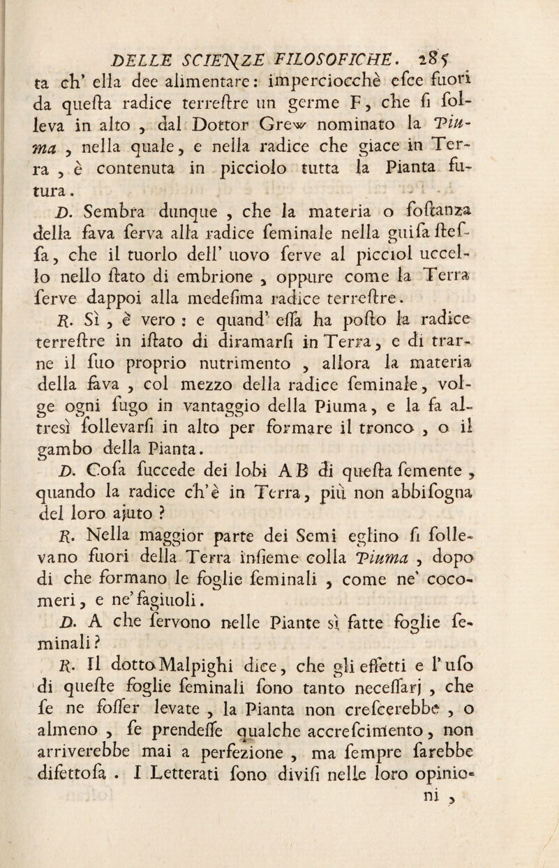 ta eh’ ella dee alimentare : imperciocché efee fuori da quella radice terrebre un germe F, che fi fol¬ le va in alto , dal Dottor Grew nominato la Diu¬ rna 5 nella qua le, e nella radice che giace in Ter¬ ra 3 è contenuta in picciolo tutta la Pianta fu¬ tura . D. Sembra dunque , che la materia o fodanza della fava ferva alla radice fem inale nella giti fa bef¬ fa, che il tuorlo dell’ uovo ferve al picciol uccel¬ lo nello dato di embrione , oppure come la Terra ferve dappoi alla medef ma radice terrebre. E. Sì 3 è vero : e quand’ effa ha podo la radice terrebre in ibato di diramarfi in Terra, e di trar¬ ne il fuo proprio nutrimento , allora la materia della lava , col mezzo della radice feminaie, vol¬ pe ogni fugo in vantaggio della Piuma, e la fa al- tresì follevarf in alto per formare il tronco , o il gambo della Pianta. Z>. Coda fuccede dei lobi AB di queba demente , quando la radice eh’è in Terra, più non abbifogna del loro ajuto ? Nella maggior parte dei Semi eglino fi folle¬ vano fuori della Terra infeme colla Diurna , dopo di che formano le foglie feminali , come ne' coco¬ meri, e ne’fagiuoli. D. A che fervono nelle Piante sì fatte foglie fe¬ minali ? li- Il dotto Malpighi dice, che gli effetti e l’ufo di quebe foglie feminali fono tanto neceffarj , che fe ne foffer levate , la Pianta non crederebbe , o almeno , fe prendeffe qualche accrefcirriento, non arriverebbe mai a perfezione , ma fempre farebbe difettofa . I Letterati fono dividi nelle loro opinio» ni ,