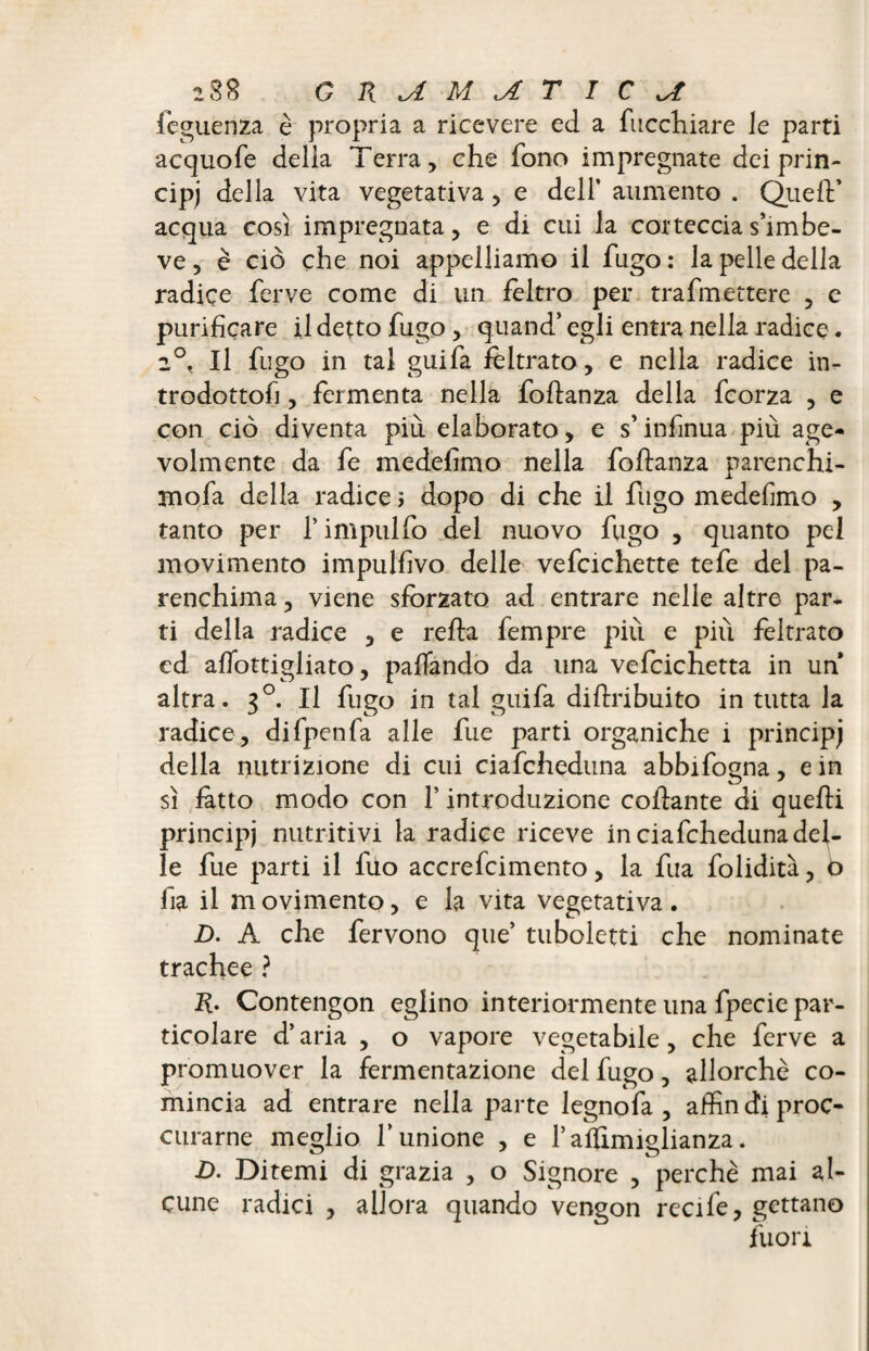 feguenza è propria a ricevere ed a ficchiate le parti acquofe della Terra, che fono impregnate dei prin¬ cipe della vita vegetativa, e dell’ aumento . Quell* acqua così impregnata, e di cui la corteccias’imbe- ve, è ciò che noi appelliamo il fugo : la pelle della radice ferve come di un feltro per trafmettere , c purificare il detto fugo, quand’ egli entra nella radice. 2°, Il fugo in tal guifa feltrato, e nella radice in¬ trodottoli , fermenta nella foftanza della fcorza , e con ciò diventa più elaborato, e s’infmua più age¬ volmente da fe medefìmo nella foftanza parenchi- mofa della radice ; dopo di che il fugo medefìmo , tanto per f impulfo del nuovo fugo , quanto pel movimento impulfìvo delle vefcichette tefe del pa¬ renchima , viene sforzato ad entrare nelle altre par¬ ti delia radice , e refta fempre più e più feltrato ed aftottigliato, pafTando da una vefcichetta in un altra. 30. Il fugo in tal guifa diftribuito in tutta la radice, difpenfa alle fue parti organiche i principj della nutrizione di cui ciafcheduna abbifogna, e in sì fatto modo con V introduzione collante di quelli principi nutritivi la radice riceve in ciafcheduna del¬ le fue parti il fuo accrefcimento, la fua folidità, o fia il movimento, e la vita vegetativa. D. A che fervono que’ tuboletti che nominate trachee ? Contengon eglino interiormente una fpecie par¬ ticolare d’aria , o vapore vegetabile, che ferve a promuover la fermentazione del fugo, allorché co¬ mincia ad entrare nella parte legnofa , aftìn di proc- curarne meglio l’unione , e raifimiglianza. D. Ditemi di grazia , o Signore , perchè mai al¬ cune radici , allora quando vengon recife, gettano fuori