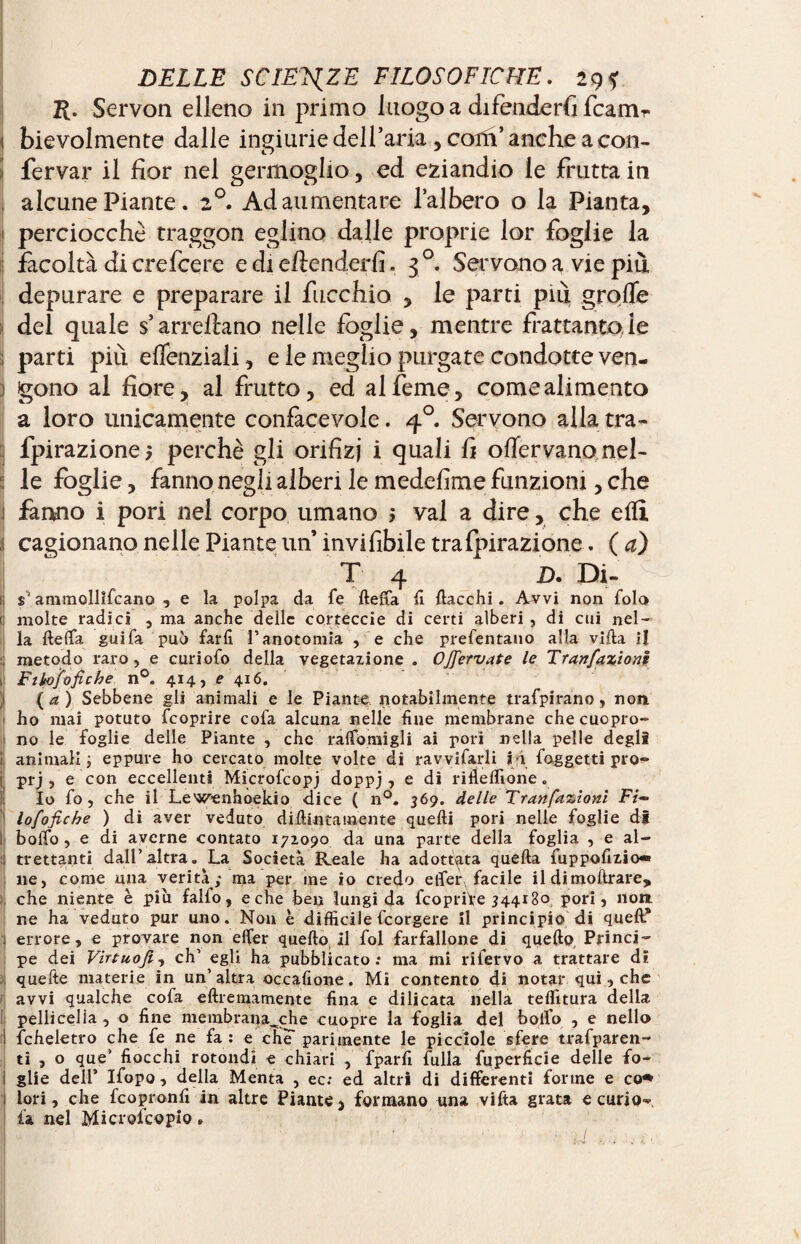 R. Servon elleno in primo luogo a difenderà fcamr ì bievolmente dalle ingiurie dell’aria , coin’ anche a con- fervar il fior nel germoglio, ed eziandio le frutta in alcune Piante . 20. Ad aumentare l’albero o la Pianta, 1 perciocché traggon eglino dalle proprie lor foglie la facoltà di crefcere e di eftenderfi. 30. Servono a vie più depurare e preparare il fucchio , le parti più. grolle del quale s’arrecano nelle foglie, mentre frattanto,le ; parti più effenziaii, e le meglio purgate condotte ven- ; gono al fiore, al frutto, ed al feme, come alimento a loro unicamente confacevole. 40. Servono alla tra- fpirazionej perchè gli orifizi i quali fi oflervano nel- 5 le foglie, fanno negli alberi le medefime funzioni, che 1 fanno i pori nel corpo umano $ vai a dire, che eflì cagionano nelle Piante un’ invi fibile tra fpirazione. ( a) T 4 jD. Di¬ li s ammollìfcano , e la polpa da fé lleffa lì fiacchi. Avvi non fola molte radici , ma anche delle corteccie di certi alberi , di cui nel¬ la ftelfa guifa può farli l’anotomia , e che prefentano alla villa il ; metodo raro, e curiofo della vegetazione . OJfiervate le Tranfiaziont Fihofiofiche n°. 414, e 4x6. (a) Sebbene gli animali e le Piante notabilmente trafpirano, non 1 ho mai potuto feoprire cofa alcuna nelle fine membrane che cuopro- no le foglie delle Piante , che ralfomigli ai pori nella pelle degli animali ; eppure ho cercato molte volte di ravvifarli l i foggetti pro- j prj , e con eccellenti Microfcopj doppj, e di rifleffione «, Io fo, che il Lewenhoekio dice ( n°. 369. delle Tranfazioni Fi~ lofio fiche ) di aver veduto didimamente quelli pori nelle foglie di l bolfo, e di averne contato 172090 da una parte della foglia , e al¬ trettanti dall’altra. La Società Reale ha adottata quella fuppofizio- ne, come una verità; ma per me io credo effer facile il dimolìrare, che niente è piu falfo , e che ben lungi da fcopriVe 344180 pori, non. ne ha veduto pur uno. Non è difficilefeorgere il principio di quell* : errore, e provare non effer quello 11 fol farfallone di quello Princi¬ pe dei Virtuofii eh’ egli ha pubblicato; ma mi rifervo a trattare di quefte materie in un’altra occafione. Mi contento di notar qui, che avvi qualche cofa ellremamente fina e dilicata nella teffitura della pellicelia, o fine membrana^che cuopre la foglia del bollo , e nello ! fcheletro che fe ne fa; e che parimente le picciole sfere trafparen- ti , o que’ fiocchi rotondi e chiari , fparfi fulla fuperlìcie delle fo- ì glie dell’ Ifopo, della Menta , ec; ed altri di differenti forme e co*> lori, che feopronfi in altre Piante, formano una vifta grata e curio- fa nel Microfcopio » a