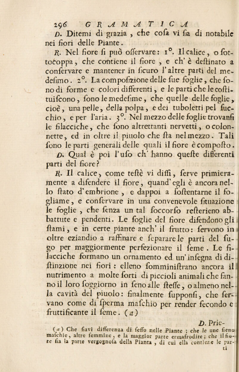 /). Ditemi di grazia , che cofa vi fia di notabile nei fiori delle Piante. R. Nel fiore fi può offervare: i°. Il calice, ofot- toòoppa, che contiene il fiore , e eh’ è deflinato a confervare e mantener in ficuro T altre parti del me- defimo. 2°. La compofizione delle fue foglie, che fo¬ no di forme e colori differenti, e le parti che le colli, tuifeono, fono lemedefime, che quelle delle foglie, cioè, una pelle, della polpa, e dei tubolétti pel fuc- chio, e per l’aria. 30. Nel mezzo delle foglie trovanfi le filacciche, che fono altrettanti nervetti, o colon¬ nette, ed in oltre il pinolo che ha nel mezzo. Tali fono le parti generali delle quali il fiore è compollo. D» Qual è poi l’ufo eh’ hanno quelle differenti parti del fiore? II calice* come teflè vi dilli, ferve primiera¬ mente a difendere il fiore, quand'egli è ancora nel¬ lo flato d’embrione , e dappoi a foilentarne il fo¬ gliame , e confervare in una convenevole fituazione le foglie , che fenza un tal foccorfo refterieno ab¬ battute e pendenti. Le foglie del fiore difendonogli flami, e in certe piante anch’ il frutto: fervono in oltre eziandio a raffinare e fepararele parti del fu¬ go per maggiormente perfezionare il feme . Le fi- lacciche formano un ornamento ed un’infegna di di- ilinzione nei fiori : elleno fomminiflrano ancora il nutrimento a molte forti di piccioli animali che fan¬ no il loro foggiorno in fcnoalle fleffe, o almeno nel¬ la cavità del piuolo: finalmente fupponfi, che fer¬ vano come di fperma mafehiò per render fecondo e fruttificante il feme, (a) D. Prie- <gO Che havì differenxa di fedo nelle Piante ; che le une fieno imitili e, altre femmine, e la maggior parte ermafrodite; che il fio¬ re fi a la parte vergognala della Pianta , di cui ella contiene le par¬ ti