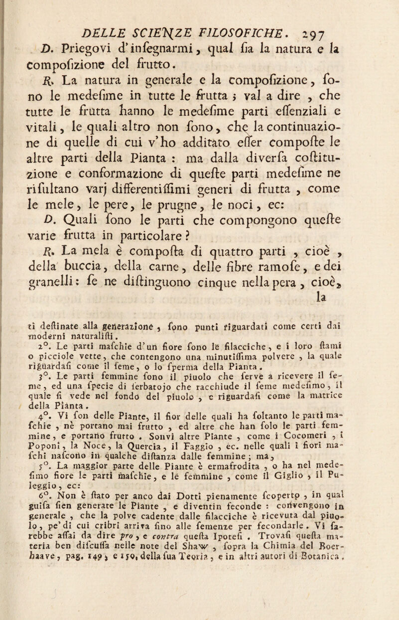 Z). Priegovi d’infègnarmi, qual fia la natura e la compofizione del frutto. La natura in generale e la compofizione, fo¬ no le medefime in tutte le frutta $ vai a dire , che tutte le frutta hanno le medefime parti eflenziali e vitali, le quali altro non fono, chq la continuazio¬ ne di quelle di cui v’ho additato effer comporte le altre parti della Pianta : ma dalla diverfa coftitu- 2Ìone e conformazione di quefte parti medefime ne ri flirtano varj differenti filmi generi di frutta , come le mele, le pere, le prugne, le noci, ec: D. Quali fono le parti che compongono querte varie frutta in particolare ? E» La mela è comporta di quattro parti , cioè , della buccia, della carne, delle fibre ramofe, e dei granelli: fe ne diftinguono cinque nella pera, cioè,, la £i detonate alla generazione , fono punti riguardati come certi dai moderni naturalifti. 20. Le parti mafchie d’un fiore fono le filacciche, e i loro dami o picciole vette, che contengono una minutiflima polvere , la quale riguardali come il feme, o lo fperma della Pianta. 3°. Le parti femmine fono il piuolo che ferve a ricevere il fe¬ me, ed una fpecie di ierbatojo che racchiude il feme medefimo , il quale fi vede nel fondo del piuolo , e riguardaci come la matrice della Piànta. 4°. Vi fon delle Piante, il fior delle quali ha foltanto le parti ma- fchie , nè portano mai frutto , ed altre che han folo le parti fem¬ mine, e portarlo frutto . Solivi altre Piante , come i Cocomeri , i Poponi, la Noce, la Quercia, il Faggio , ec. nelle quali ì fiori ma- fichi nafcono ili qualche diftanza dalle femmine; mà, j°. La maggior parte delle Piante è ermafrodita , o ha nel mede- fimo fiore le partì mafchie, e le femmine , come il Giglio * il Pa¬ leggio, ec: 6°. Non è fiato per anco dai Dotti pienamente fcoperto , in qual guifa fien generate le Piante , e diventin feconde : convengono in generale , che la polve cadente dalle filacciche è ricevuta dal piuo¬ lo, pe’di cui cribri arriva fino alle femenze per fecondarle. Vi fa¬ rebbe affai da dire pro , e contra quella Ipotefi . Trovafi quella ma¬ teria ben difculfa nelle note del Shaw , fopra la Chimia del Roer- haave, pag, 140* e ijq, della fua Teoria , eìn altri autori di Botanica.