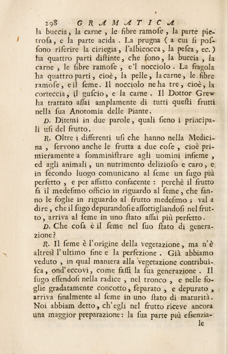 la buccia, la carne , le fibre ramofe , la parte pie- trofa, e la parte acida . La prugna ( a cui fi pofi- fono riferire la ciriegia, l’albicocca , la pefea , ec. ) ha quattro parti diflinte , che fono , la buccia , la carne , le fibre ramofe , e’I nocciolo . La fragola ha quattro parti, cioè , la pelle , la carne, le fibre ramofe, e il feme. Il nocciolo ne ha tre , cioè , la corteccia, \ì gufeio, e la carne . Il Dottor Grew ha trattato affai ampiamente di tutti quelli frutti nella fua Anotomia delle Piante. /). Ditemi in due parole , quali fieno i principa¬ li ufi del frutto. R. Oltre i differenti ufi che hanno nella Medici¬ na , fervono anche le frutta a due cofe , cioè pri¬ mieramente a fomminiflrare agli uomini infieme , ed agli animali, un nutrimento deliziofo e caro, e in fecondo luogo comunicano al feme un fugo più perfetto , e per affatto confacente : perchè il frutto fa il medefimo officio in riguardo al feme, che fan¬ no le foglie in riguardo al frutto medefimo ; vai a dire , che il fugo depurandoli e affottigliandofi nel frut¬ to , arriva al feme in uno flato affai più perfetto. £>. Che cofa è il feme nel fuo flato di genera- zi one ? R. Il feme è l’origine della vegetazione, ma n’è altresì f ultimo fine e la perfezione . Già abbiamo veduto , in qual maniera alla vegetazione contribui- fca, ond’ eccovi, come fafii la fua generazione . Il fugo effendofi nella radice , nel tronco , e nelle fo¬ glie gradatamente concotto> feparato , e depurato , arriva finalmente al feme in uno flato di maturità. Noi abbiam detto, ch’egli nel frutto riceve ancora una maggior preparazione : la fua parte più efsenzia-