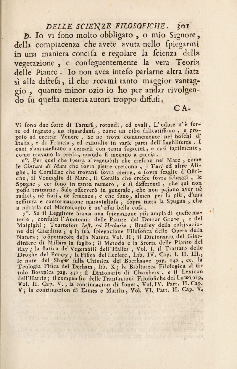 &. Io vi fono molto obbligato , o mio Signore * della compiacenza che avete avuta nello {piegarmi in una maniera conci fa e regolare la fcienza della vegetazione , e confeguentemente la vera Teoria delle Piante . Io non avea intefo parlarne altra fiata sì alla diftefa, il che recami tanto maggior vantag¬ gio , quanto minor ozio io ho per andar rivolgen¬ do fu quella materia autori troppo diffufi. C A» Vi fono due forte di Tartufi!, rotondi, ed ovali. L’odore n’è for¬ te ed ingrato , ma riguardane , come un cibo dilicatiifimo , e pro¬ prio ad eccitar Venere . Se ne trova comunemente nei boichi à' Italia, e di Francia , ed eziandio in varie parti dell’Inghilterra . I cani s’ammaeftrano a cercarli con tanta fagacità, e cosi facilmente, come trovano la preda, quando fi menano a caccia. 6°, Per quel che fpetta a’ vegetabili che crefcon nel Mare , come le Cinture di Mare che fovra pietre crefcono , i Taci ed altre Ali¬ ghe 5 le Coralline che trovanfi fovra pietre , e fovra fcaglie d’Qffrl- che , il Ventaglio di Mare, il Corallo che crefce fovra fcheggi , le Spugne , ec: fono in tanta numero , e si differenti , che qui non poffa trattarne. Solo offeçvero in generale, che non pajono^ aver ne radici, nè fiori, nè femenza, e che fono, almen per lo piu, duna teffitura e conformazione maravigliofa , l'opra tutto la Spugna , che a mirarla col Microfcopio è un’affai bella cofa. 7°. Se il Leggitore brama una fpiegazione più ampia di quelle ma¬ terie , confulti l’Anotomia delle Piante del Dottor Grew , e del Malpighi ; Tournefort Infi. rei Herbaria ; Bradley della coltivazio¬ ne del Giardino, , q la fu,a fpiegazione Filofofica delle Opere della Natura; lo Spettacolo della Natura Vol. II; il Dizionario, del Giar¬ diniere di Millars in fòglio ; il Metodo e la Storia delle Piante del Ray; la fìatica de’Vegetabili dell’Halles , Vol. I. il Trattato delle Droghe del Potuey • laFifica del Ledere, Lib. IV. Cap. I. II. III.? le note del Shaw fulla Chimica del Boerhaave pag. 142 , ec. la Teologia Fifica del Derham, lib. X; la Biblioteca Filologica ab ti¬ tolo Botanica pag. 431 ; il Dizionario di Chambers , e il Lexicon dell’Harris ; il compendio delle Trattazioni Fiiofofiche del Lowtorp, Voi. II. Cap. V., la continuazion di Iones, Vol. IV. Part. II. Cap.