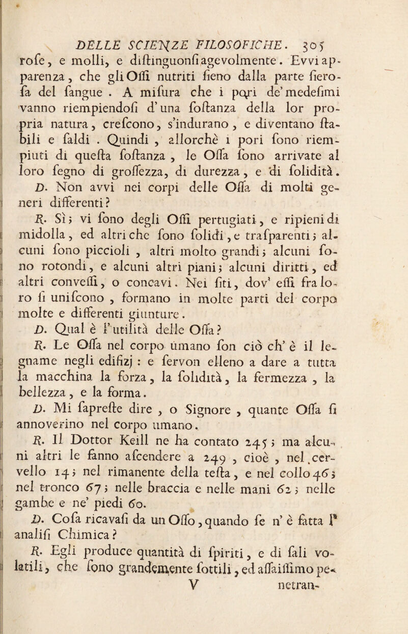 rofe, e molli, e dillinguonfi agevolmente. Evvi ap¬ parenza , che gli OHI nutriti fieno dalia parte fiero- fa del fangue . A mifura che i pqri de’ medefimi vanno riempiendoli d’una foftanza della lor pro¬ pria natura, crefcono, s’indurano, e diventano {la¬ bili e faldi . Quindi , allorché 1 pori fono riem¬ piuti di quella foEanza , le Olla fono arrivate al loro fegno di grolfezza, di durezza, e *di folidità. D- Non avvi nei corpi delle Olla di molti ge¬ neri differenti? R- Sì $ vi fono degli Olii pertugiati, e ripieni di midolla, ed affriche fono folidi,e trafparenti; al¬ cuni lono piccioli , altri molto grandi j alcuni fo¬ no rotondi, e alcuni altri piani ; alcuni diritti, ed altri conveffi, o concavi. Nei lìti, dov’ elfi fra lo^ ro li unifcono , formano in molte parti del corpo molte e differenti giunture. D. Qual è f utilità delie Offa? R. Le Offa nel corpo umano fon ciò eh’ è il le- gname negli edifizj : e fervon elleno a dare a tutta la macchina la forza, la folidità, la fermezza , la bellezza , e la forma. D. Mi faprelle dire , o Signore , quante Offa fi ij annoverino nel corpo umano. R. Il Dottor Keill ne ha contato 2455 ma aicm, ni altri le fanno afeendere a 249 , cioè , nel.cer¬ vello 145 nel rimanente della tefla, e nel collo^Cs nel tronco 6j 5 nelle braccia e nelle mani 6z 5 nelle gambe e ne’ piedi 60. 1). Cofa ricavali da un Offo, quando fe n è fatta P ! analifi Chimica ? R. Egli produce quantità di fpiriti, e di fali vo- \ che iono grandemente fonili, ed affaillìmo pe« V netran-