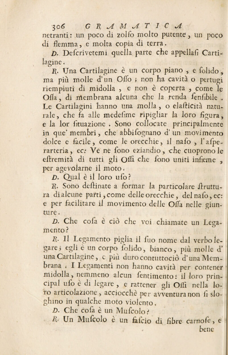 netranti : un poco di zolfo molto putente , un poco di flemma, e molta copia di terra. D. Defcrivetemi quella parte che appellali Carti¬ lagine . R. Una Cartilagine è un corpo piano , e folido, ma piu molle d’un Oflo ; non ha cavità o pertugi riempiuti di midolla , e non è coperta , come le Ofla, di membrana alcuna che la renda fenfibile . Le Cartilagini hanno lina molla , o elaflicità natu¬ rale, che fa alle medeflme ripigliar la loro figura, e la lor Attuazione » Sono collocate principalmente in que’ membri, che abbifognano d’un movimento dolce e facile, come le orecchie, il nafo , l’afpe- rarteria, ec- Ve ne fono eziandio, che cuopronole eflremità di tutti gli Olh che fono uniti infieme , per agevolarne il moto. D. Qual è il loro ufo? R. Sono deflinate a formar la particolare bruttu¬ ra di alcune parti, come delle orecchie, del nafo, ec: e per facilitare il movimento delle Offa nelle giun¬ ture . D. Che cofa è ciò che voi chiamate un Lega¬ mento ? R. Il Legamento piglia il fuo nome dal verbo le¬ gare j egli è un corpo folido, bianco, più molle d’ lì ^ ^ y c più duro contuttociò d’unaMem- non hanno cavità per contener midolla, nemmeno alcun fentimento: il loro prin¬ cipal ufo è di legare , e rattener gli OiTi nella lo¬ ro articolazione , acciocché per avventura non fi slo¬ ghino in qualche moto violento. D. Che cofa è un Mufcolo t Un Mufcolo è un falcio di fibre carno/e, e ♦ bene