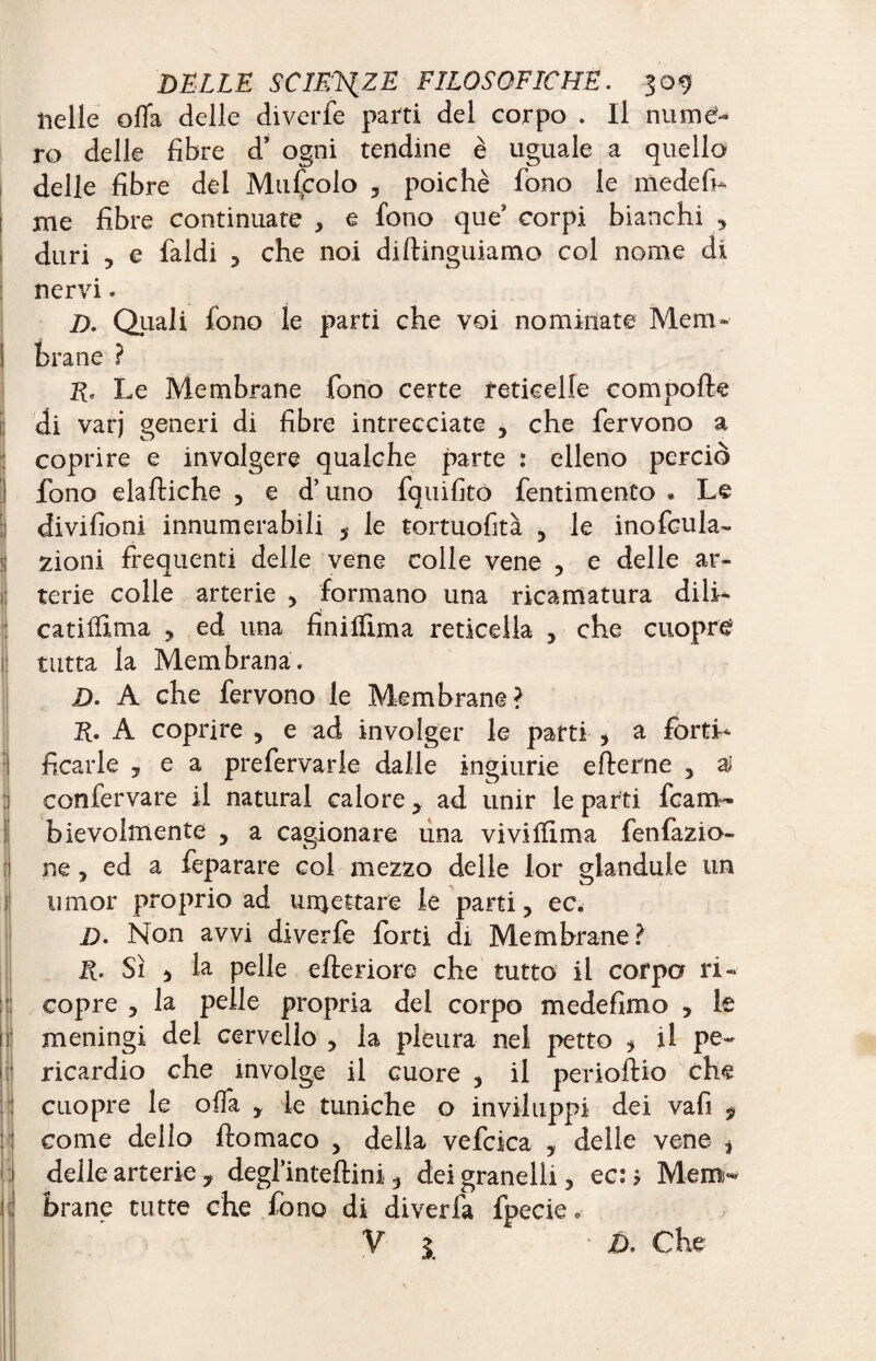 nelle offa delle diverfe parti del corpo . Il numé¬ ro delle fibre d’ ogni tendine è uguale a quello delle fibre dei Muscolo , poiché fono le niedefi- me fibre continuate , e fono que* corpi bianchi , duri , e faldi ? che noi diltinguiamo col nome di nervi. D. Qiiali fono le parti che voi nominate Mem¬ brane ? I?, Le Membrane fono certe reticelle com polle di varj generi di fibre intrecciate , che fervono a coprire e involgere qualche parte : elleno perciò fono elaftiche , e d’uno fquifito fentimento . Le divifioni innumerabili 5 le tortuofità , le inofcula- zioni frequenti delle vene colle vene , e delle ar¬ terie colle arterie , formano una ricamatura dili- catifftma , ed una finilfima reticella , che cuopre tutta la Membrana. D. A che fervono le Membrane? E* A coprire 5 e ad involger le parti > a forti¬ ficarle 5 e a prefervarle dalle ingiurie efterne , ai confervare il naturai calorey ad unir le parti fcam- bievolmente , a cagionare una viviffima fenfazio- ne, ed a feparare col mezzo delle lor glandule un umor proprio ad umettare le parti 5 ec. D. Non avvi diverfe forti di Membrane? R. Sì j la pelle citeriore che tutto il corpo ri¬ copre , la pelle propria del corpo medefimo , le meningi del cervello , la pleura nel petto * il pe¬ ricardio che involge il cuore , il periostio che cuopre le offa y le tuniche o inviluppi dei vafi 9 come dello ftomaco , della vefcica , delle vene * delle arterie y degl’inteftini 3 dei granelli, ec: * Mem¬ brane tutte che fono di diverfa fpecie 0 V 3 Ù. Che