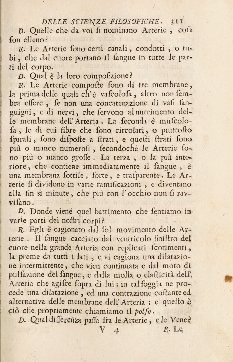 D. Quelle che da voi fi nominano Arterie , coli fon elleno? R. Le Arterie fono certi canali, condotti , o tu¬ bi , che dal cuore portano il fangue in tutte le par¬ ti del corpo. D. Qual è la loro compofizione? R. Le Arterie comporte fono di tre membrane , la prima delle quali eh5 è vafcolofa , altro non fem- bra effe re , fe non una concatenazione di vafi lan- guigni, e di nervi , che fervono al nutrimento del¬ le membrane dell’Arteria . La feconda è mufeoio- fa , le di cui fibre che fono circolari, o piuttofto fpirali, fono dilporte a ftrati, e quelli ftrati fono più o manco numerofi , fecondochè le Arterie fo¬ no più o manco grolle . La terza , o la più inte¬ riore, che contiene immediatamente il fangue, è :j una membrana fiottile , forte, e trafparente. Le Ar¬ terie fi dividono in varie ramificazioni , e diventano alla fin sì minute, che più con f occhio non fi rav¬ vi fa no. D. Donde viene quel battimento che fentiamo in varie parti dei noftri corpi? R. Egli è cagionato dal fol movimento delle Ar¬ terie . Il fangue cacciato dal ventricolo finiftro del cuore nella grande Arteria con replicati feotimenti, la preme da tutti i lati , e vi cagiona una dilatazio- ! ne intermittente, che vien continuata e dal moto di ! pulfazione del fangue, e dalla molla o elafticità dell' Arteria che agifee fopra di lui ; in tal foggia ne pro¬ cede una dilatazione , ed una contrazione collante ed 1 alternativa delle membrane dell’Arteria ; e quello è ciò che propriamente chiamiamo il polfo. D- Qual differenza palla fra le Arterie, eie Vene? V 4 R. Le