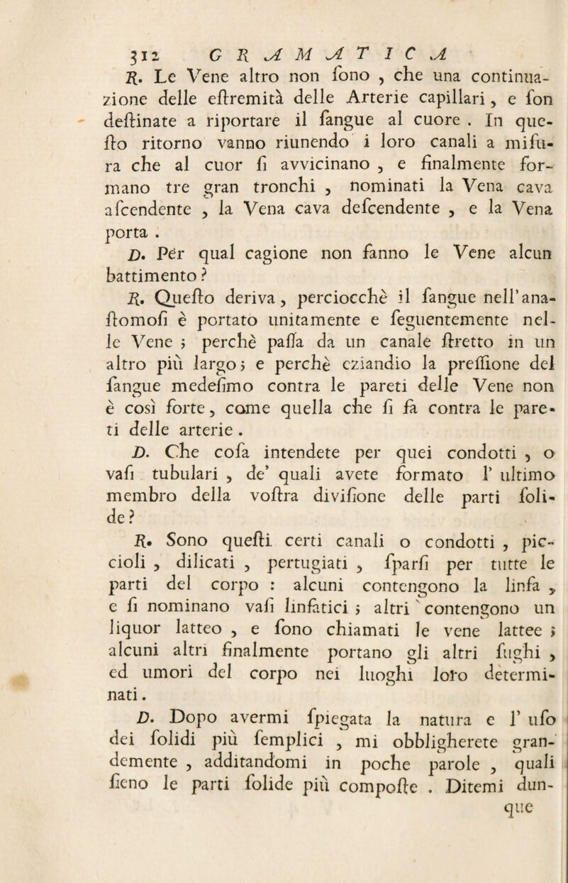 R, Le Vene altro non fono , che una continua¬ zione delle ertremità delle Arterie capillari, e fon desinate a riportare il fangue al cuore . In que¬ llo ritorno vanno riunendo i loro canali a mi fu¬ ra che al cuor fi avvicinano , e finalmente for¬ mano tre gran tronchi , nominati la Vena cava afcendente , la Vena cava defcendente , e la Vena porta . D. Per qual cagione non fanno le Vene alcun battimento ? R, Quello deriva, perciocché il fangue nell’ana- ilomofi è portato unitamente e feguentemente nel¬ le Vene ; perchè palla da un canale llretto in un altro più largo? e perchè eziandio la prefilone del fangue medefimo contra le pareti delle Vene non è così forte, come quella che fi fa contra le pare¬ ti delle arterie . D. Che cofa intendete per quei condotti 5 o vafi tubulari , de’ quali avete formato T ultimo membro della vollra divifione delle parti foli- de? R. Sono quelli certi canali o condotti , pic¬ cioli , dilicati , pertugiati , fparfi per tutte le parti del corpo : alcuni contengono la linfa , e fi nominano vafi linfàtici ? altri contengono un liquor latteo , e fono chiamati le vene lattee > alcuni altri finalmente portano gli altri fughi , ed umori del corpo nei luoghi loro determi¬ nati . D. Dopo avermi fpiegata la natura e f ufo dei folidi più femplici , mi obbligherete gran¬ demente , additandomi in poche parole , quali fieno le parti folide più comporte . Ditemi dun¬ que