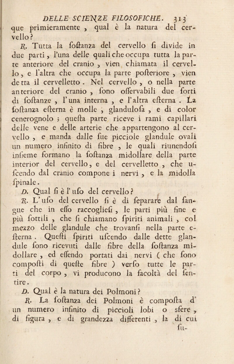 que primieramente , qual è la natura del cer¬ vello ? E. Tutta la follatila del cervello fi divide in due parti , l’ima delle quali che occupa tutta la par- Ite anteriore del cranio , vien chiamata il cervel¬ lo , e l'altra che occupa la parte pofteriore , vien de tta il cervelletto . Nel cervello , o nella parte anteriore del cranio , fono olfervabili due forti di foflanze , l’una interna , e l’altra eflerna . La fiollanza edema è molle , glandulofa , e di color cenerognolo 5 quella parte riceve i rami capillari delle vene e delle arterie che appartengono al cer¬ vello , e manda dalle fue piccioie glandule ovali un numero infinito di fibre , le quali riunendoli infieme formano la follan2a midollare della parte interior del cervello, e del cervelletto , che u- fcendo dal cranio compone i nervi , e la midolla D. Qual fi è 1’ ufo del cervello ? R. L’ufo del cervello fi è di feparare dal fan» gue che in elio raccoglie!! , le parti più fine e più fiottili , che fi chiamano fpiriti animali , col mez2o delle glandule che trovanfi nella parte e- ilerna . Quelli {piriti ufcendo dalle dette glan¬ dule fono ricevuti dalle fibre della follanza mi¬ dollare , ed elfendo portati dai nervi ( che fono compofli di quelle fibre ) verfo tutte le par¬ ti del corpo 5 vi producono la facoltà del fen¬ dre . D. Qual è la natura dei Polmoni ? R- La follanza dei Polmoni è compolla d’ un numero infinito di piccioli lobi o sfere y di figura , e di grandezza differenti , la di cui fu-