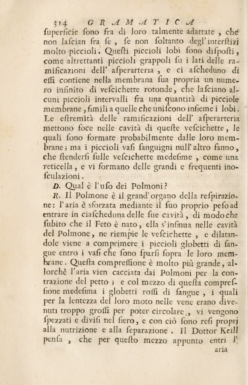 GRiAM .A T IC kA fuperficie fono fra di loro talmente adattate , che* non lafcian fra fe , fe non foltanto degl’ interflizj molto piccioli. Quelli piccioli lobi fono difpofli, come altrettanti piccioli grappoli fu i lati delle ra¬ mificazioni dell’ afperartena , e ci afcheduno di e Hi contiene nella membrana fua propria un nume¬ ro infinito di vefcichette rotonde, che lafciano al¬ cuni piccioli intervalli fra una quantità di picciole membrane , fimiii a quelle che unifcono infieme i lobi. Le eflremità delle ramificazioni deli’ afperarteria mettono foce nelle cavità di quelle vefcichette, le quali fono formate probabilmente dalle loro mem¬ brane j ma i piccioli vafi fanguigni nuli’ altro fanno, che flenderfi fulle vefcichette medefime , come una reticella, e vi formano delle grandi e frequenti ino- Lallazioni, D. Qual è l’ufo dei Polmoni? R. Il Polmone è il grand’organo della refpirazio- ne: Paria è sforzata mediante il fuo proprio pefoad entrare in ciafcheduna delle fue cavità, di modo che fubito che il Feto è nato, ella s’infinua nelle cavità del Polmone, ne riempie le vefcichette , e dilatan¬ dole viene a comprimere i piccioli globetti di Lan¬ gue entro i vafi che fono fparfi fopra le loro mem¬ brane . Quella compreffione è molto più grande, al¬ lorché l’aria vien cacciata dai Polmoni per la con¬ trazione del petto > e col mezzo di quella compref¬ fione medelìma i globetti rodi di Langue , i quali per la lentezza del loro moto nelle vene erano dive¬ nuti troppo groflì per poter circolare , vi vengono ipezzati e di vili nel fiero, e con ciò fono refi proprj alla nutrizione e alla feparazione . Il Dottor Keill pen fa , che per quello mezzo appunto entri 1*' aria