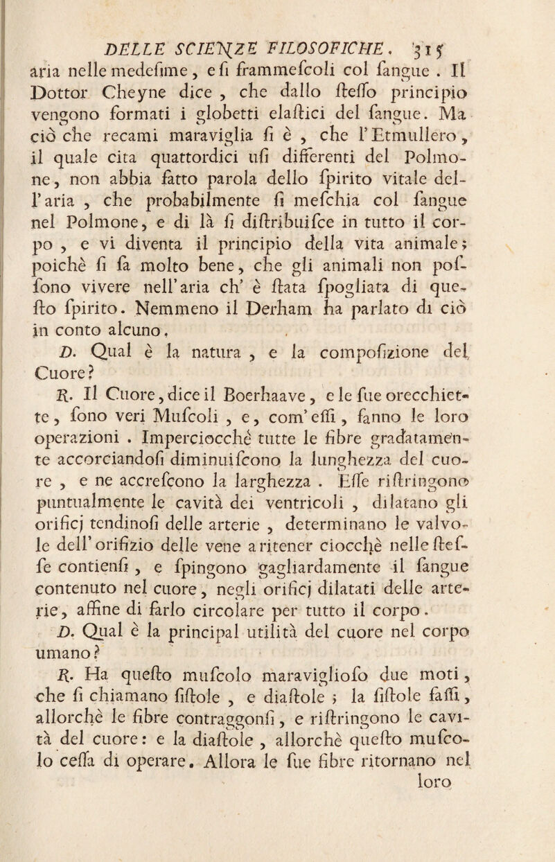 aria nelle medefime, e fi fiammefcoli col fangue . Il Dottor Cheyne dice , che dallo Hello principio vendono formati i globetti elaftici del fanone. Ma ciò che recami maraviglia fi è , che F Etmullero, il quale cita quattordici ufi differenti del Polmo¬ ne, non abbia fatto parola dello fpirito vitale del¬ l’aria , che probabilmente fi mefchia col fangue nel Polmone, e di là fi diftribuifce in tutto il cor¬ po , e vi diventa il principio della vita animale; poiché fi fa molto bene, che gli animali non pof- fono vivere nell’aria eh’ è Hata fpogliata di que- Ho fpirito. Nemmeno il Derham ha parlato di ciò in conto alcuno, D. Qual è la natura , e la compofizione del Cuore ? K- Il Cuore, dice il Boerhaave, e le fue orecchiet¬ te , fono veri Mufcoli , e, com’ effi , fanno le loro operazioni . Imperciocché tutte le fibre gradatamen¬ te accorciandoli diminuìfeono la lunghezza del cuo~ re , e ne accrefçono la larghezza . Elle rifiringon® puntualmente le cavità dei ventricoli , dilatano gli orificj tendinofi delle arterie , determinano le valvo¬ le dell’orifizio delle vene a ritener ciocché nelle He fi¬ fe contieni! , e fipingono gagliardamente il langue contenuto nel cuore, negli orificj dilatati delle arte¬ rie, affine di farlo circolare per tutto il corpo. D. Qual é la principal utilità del cuore nel corpo umano ? E- Ha quefio mufcolo maravigliofo due moti, che fi chiamano fifiole , e diafiole ; la fiHole faifi, allorché le fibre contraggonfi, e riflringono le cavi¬ tà del cuore : e la diafiole , allorché quefio mufco¬ lo ceda di operare. Allora le fue fibre ritornano nel loro