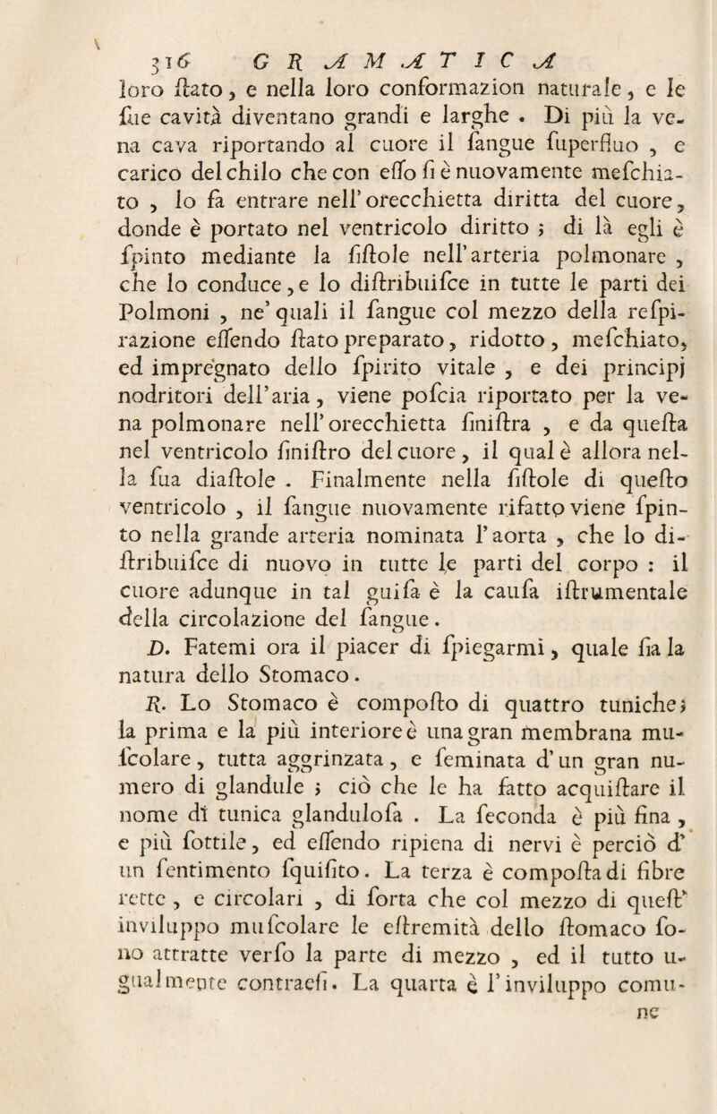 loro flato, e nella loro conformazion naturale , e le file cavità diventano grandi e larghe . Di più la ve¬ na cava riportando al cuore il fangue fuperfluo , e carico del chilo che con elio fi è nuovamente mefchia- to 5 lo fa entrare nell’orecchietta diritta del cuore, donde è portato nel ventricolo diritto ; di là egli è fpinto mediante la Mole nell’arteria polmonare , che lo conduce , e lo diflribuifce in tutte le parti dei Polmoni , ne’ quali il fangue col mezzo della refpi- razione effondo flato preparato, ridotto, mefchiato, ed impregnato dello fpirito vitale , e dei principi nodritori dell’aria, viene pofcia riportato per la ve¬ na polmonare nell’orecchietta hniftra , e da quella nel ventricolo hniftro del cuore, il qual è allora nel¬ la fua diaflole . Finalmente nella fittole di quello ventricolo , il fangue nuovamente rifatto viene fpin¬ to nella grande arteria nominata l’aorta , che lo di¬ flribuifce di nuovo in tutte le parti del corpo : il cuore adunque in tal guifa è la caufa iflrumentale della circolazione del fangue. D. Fatemi ora il piacer di fpiegarmi, quale ha la natura dello Stomaco. lì. Lo Stomaco è comporto di quattro tuniche> la prima e la più interiore è una gran membrana mu- fcolare, tutta aggrinzata, e feminata d’un gran nu¬ mero di glandule ; ciò che le ha fatto acquirtare il nome di tunica glandulofa . La feconda è più hna , e più fottile, ed effondo ripiena di nervi è perciò d’ un fentimento fquihto. La terza è comporta di fibre rette , e circolari , di forra che col mezzo di quell* inviluppo mufcolare le ertremità dello rtomaco fo¬ no attratte verfo la parte di mezzo , ed il tutto li- guai mente contraeh. La quarta è l’inviluppo comu¬ ne
