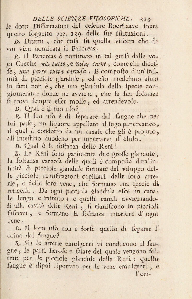 I ' ■ { I > ! r [ > I ( ■ ' DELLE SCIENZE FILOSOFICHE. 319 le dotte Differtazioni del Celebre Boerhaave foprà quello foggetto pag. 139- delle fue Iftituzioni. D. Ditemi , che cofa ha quella .Vifcera che da voi vien nominata il Pancreas. R. Il Pancreas è nominato in tal guifa dalle vo¬ ci Greche irh tutto 5e Kptag carne, come chi dicef- fe, una parte tutta carnofa . E’comporto d'un’infi¬ nità di picciole glandule , ed elio medefimo altro in fatti non è 5 che una gianduia della fpecie con¬ glomerata: donde ne avviene 5 che la fua foftanza lì trovi Tempre efler molle 5 ed arrendevole. D. Qual è ij fuo ufo? R. Il fuo ufo è di fèparare dal fangue che per lui palla 5 un liquore appellato il fugo pancreatico, il qual è condotto da un canale che gli è proprio, all intertino duodeno per umettarvi il chilo. D. Qual è la foftanza delle Reni? R. Le Réni fono parimente due grolle glandule, la foftanza carnofa delle quali è comporta dun’in¬ finità di picciole glandule formate dal viluppo del¬ le picciole ramificazioni capillari delle loro arte¬ rie , e delle loro vene > che formano una fpecie di reticella . Da ogni picciola gianduia efee un cana* le lungo e minuto ; e quelli canali avvicinando¬ li alla cavità delle Reni 3 fi riunifeono in piccioli fifeetti ? e formano la foftanza interiore d’ ogni CD rene. D« Il loro ufo non è forfè quello di feparar f orina dal fangue? R. Sì 5 le arterie emulgenti vi conducono il fan-» gue> le parti fierofe e falate del quale vengono fel¬ trate per le picciole glandule delle Reni : quella fangue è dipoi riportato per le vene emulgenti 5 e f ori-*